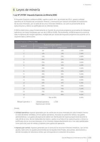 V. Impuestos
133Guía de Negocios e Inversión en el Perú
6 Leyes de minería
• Ley N° 29789- Impuesto Especial a la Minería (IEM)
El Impuesto Especial a la Minería (IEM), vigente a partir del 1 de octubre de 2011, grava la utilidad
operativa de los titulares de concesiones mineras y cesionarios que realizan actividades de explotación
de recursos minerales, por la venta de recursos minerales metálicos, así como la proveniente de los
autoconsumos y retiros no justificados de los referidos bienes.
El IEM se determina y paga trimestralmente en función de una escala progresiva acumulativa de márgenes
operativos con tasas marginales que van del 2.00% al 8.40%. Técnicamente, el IEM se basa en la suma de
cada incremento del margen operativo, multiplicado por la tasa del impuesto progresivo de acuerdo con la
siguiente tabla y definiciones:
Impuesto Especial a la Minería (IEM)
Escala N°
Escala del margen operativo
Tasa marginal
Límite inferior Límite superior
1 0% 10% 2.00%
2 10% 15% 2.40%
3 15% 20% 2.80%
4 20% 25% 3.20%
5 25% 30% 3.60%
6 30% 35% 4.00%
7 35% 40% 4.40%
8 40% 45% 4.80%
9 45% 50% 5.20%
10 50% 55% 5.60%
11 55% 60% 6.00%
12 60% 65% 6.40%
13 65% 70% 6.80%
14 70% 75% 7.20%
15 75% 80% 7.60%
16 80% 85% 8.00%
17 Más de 85% 8.40%
Margen operativo = Utilidad operativa x 100
	 Ingresos por ventas
Donde:
• Utilidad operativa: ingresos generados por las ventas de recursos minerales de cada trimestre menos:
(i) costo de bienes vendidos y (ii) los gastos operativos, incluidos los gastos de ventas y los gastos
administrativos. Los gastos de exploración deben ser distribuidos de manera proporcional durante la
vida útil de la mina. No son deducibles los costos y gastos incurridos en los autoconsumos y retiros no
justificados de los recursos minerales, ni los intereses independientemente de si han sido capitalizados
como parte del costo de ventas o tratados como gastos de operación.
• Ingresos por ventas: ingresos generados por la venta de los recursos minerales metálicos, con ciertos
ajustes, tales como los ajustes provenientes de las liquidaciones finales, descuentos, devoluciones y
demás conceptos de naturaleza similar que corresponda a la costumbre de la plaza.
 