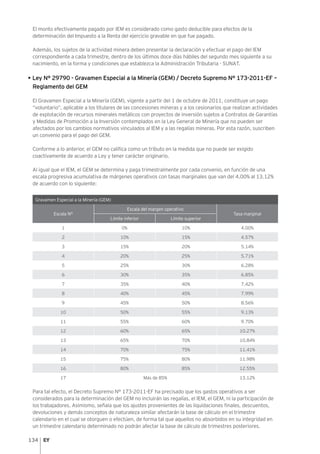 134
El monto efectivamente pagado por IEM es considerado como gasto deducible para efectos de la
determinación del Impuesto a la Renta del ejercicio gravable en que fue pagado.
Además, los sujetos de la actividad minera deben presentar la declaración y efectuar el pago del IEM
correspondiente a cada trimestre, dentro de los últimos doce días hábiles del segundo mes siguiente a su
nacimiento, en la forma y condiciones que establezca la Administración Tributaria - SUNAT.
• Ley N° 29790 - Gravamen Especial a la Minería (GEM) / Decreto Supremo N° 173-2011-EF –
Reglamento del GEM
El Gravamen Especial a la Minería (GEM), vigente a partir del 1 de octubre de 2011, constituye un pago
“voluntario”, aplicable a los titulares de las concesiones mineras y a los cesionarios que realizan actividades
de explotación de recursos minerales metálicos con proyectos de inversión sujetos a Contratos de Garantías
y Medidas de Promoción a la Inversión contemplados en la Ley General de Minería que no pueden ser
afectados por los cambios normativos vinculados al IEM y a las regalías mineras. Por esta razón, suscriben
un convenio para el pago del GEM.
Conforme a lo anterior, el GEM no califica como un tributo en la medida que no puede ser exigido
coactivamente de acuerdo a Ley y tener carácter originario.
Al igual que el IEM, el GEM se determina y paga trimestralmente por cada convenio, en función de una
escala progresiva acumulativa de márgenes operativos con tasas marginales que van del 4.00% al 13.12%
de acuerdo con lo siguiente:
Gravamen Especial a la Minería (GEM)
Escala N°
Escala del margen operativo
Tasa marginal
Límite inferior Límite superior
1 0% 10% 4.00%
2 10% 15% 4.57%
3 15% 20% 5.14%
4 20% 25% 5.71%
5 25% 30% 6.28%
6 30% 35% 6.85%
7 35% 40% 7.42%
8 40% 45% 7.99%
9 45% 50% 8.56%
10 50% 55% 9.13%
11 55% 60% 9.70%
12 60% 65% 10.27%
13 65% 70% 10.84%
14 70% 75% 11.41%
15 75% 80% 11.98%
16 80% 85% 12.55%
17 Más de 85% 13.12%
Para tal efecto, el Decreto Supremo N° 173-2011-EF ha precisado que los gastos operativos a ser
considerados para la determinación del GEM no incluirán las regalías, el IEM, el GEM, ni la participación de
los trabajadores. Asimismo, señala que los ajustes provenientes de las liquidaciones finales, descuentos,
devoluciones y demás conceptos de naturaleza similar afectarán la base de cálculo en el trimestre
calendario en el cual se otorguen o efectúen, de forma tal que aquellos no absorbidos en su integridad en
un trimestre calendario determinado no podrán afectar la base de cálculo de trimestres posteriores.
 