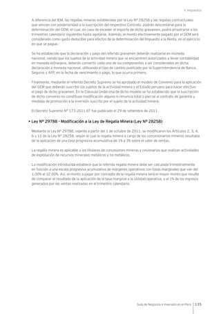 V. Impuestos
135Guía de Negocios e Inversión en el Perú
A diferencia del IEM, las regalías mineras establecidas por la Ley N° 28258 y las regalías contractuales
que venzan con posterioridad a la suscripción del respectivo Contrato, podrán descontarse para la
determinación del GEM, el cual, en caso de exceder el importe de dicho gravamen, podrá arrastrarse a los
trimestres calendario siguientes hasta agotarse. Además, el monto efectivamente pagado por el GEM será
considerado como gasto deducible para efectos de la determinación del Impuesto a la Renta, en el ejercicio
en que se pague.
Se ha establecido que la declaración y pago del referido gravamen deberán realizarse en moneda
nacional, siendo que los sujetos de la actividad minera que se encuentren autorizados a llevar contabilidad
en moneda extranjera, deberán convertir cada uno de los componentes a ser considerados en dicha
declaración a moneda nacional, utilizando el tipo de cambio publicado por la Superintendencia de Banca,
Seguros y AFP, en la fecha de vencimiento o pago, lo que ocurra primero.
Finalmente, mediante el referido Decreto Supremo se ha aprobado el modelo de Convenio para la aplicación
del GEM que deberán suscribir los sujetos de la actividad minera y el Estado peruano para hacer efectivo
el pago de dicho gravamen. En la Cláusula Undécima de dicho modelo se ha establecido que la suscripción
de dicho convenio no constituye modificación alguna ni renuncia total o parcial al contrato de garantía y
medidas de promoción a la inversión suscrito por el sujeto de la actividad minera.
El Decreto Supremo N° 173-2011-EF fue publicado el 29 de setiembre de 2011.
• Ley N° 29788 - Modificación a la Ley de Regalía Minera (Ley N° 28258)
Mediante la Ley N° 29788, vigente a partir del 1 de octubre de 2011, se modificaron los Artículos 2, 3, 4,
6 y 11 de la Ley N° 28258, según la cual la regalía minera a cargo de los concesionarios mineros resultaba
de la aplicación de una tasa progresiva acumulativa de 1% a 3% sobre el valor de ventas.
La regalía minera es aplicable a los titulares de concesiones mineras y cesionarios que realizan actividades
de explotación de recursos minerales metálicos y no metálicos.
La modificación introducida establece que la referida regalía minera debe ser calculada trimestralmente
en función a una escala progresiva acumulativa de márgenes operativos con tasas marginales que van del
1.00% al 12.00%. Así, el monto a pagar por concepto de la regalía minera será el mayor monto que resulte
de comparar el resultado de la aplicación de la tasa marginal a la utilidad operativa, y el 1% de los ingresos
generados por las ventas realizadas en el trimestre calendario.
 