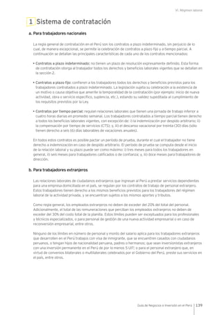 VI. Régimen laboral
139Guía de Negocios e Inversión en el Perú
1 Sistema de contratación
a. Para trabajadores nacionales
La regla general de contratación en el Perú son los contratos a plazo indeterminado, sin perjuicio de lo
cual, de manera excepcional, se permite la celebración de contratos a plazo fijo y a tiempo parcial. A
continuación se detallan las principales características de cada uno de los contratos mencionados:
• Contratos a plazo indeterminado: no tienen un plazo de resolución expresamente definido. Esta forma
de contratación otorga al trabajador todos los derechos y beneficios laborales vigentes que se detallan en
la sección 2.
• Contratos a plazo fijo: confieren a los trabajadores todos los derechos y beneficios previstos para los
trabajadores contratados a plazo indeterminado. La legislación sujeta su celebración a la existencia de
un motivo o causa objetiva que amerite la temporalidad de la contratación (por ejemplo: inicio de nueva
actividad, obra o servicio específico, suplencia, etc.), estando su validez supeditada al cumplimiento de
los requisitos previstos por la Ley.
• Contratos por tiempo parcial: regulan relaciones laborales que tienen una jornada de trabajo inferior a
cuatro horas diarias en promedio semanal. Los trabajadores contratados a tiempo parcial tienen derecho
a todos los beneficios laborales vigentes, con excepción de: i) la indemnización por despido arbitrario; ii)
la compensación por tiempo de servicios (CTS); y, iii) el descanso vacacional por treinta (30) días (sólo
tienen derecho a seis (6) días laborables de vacaciones anuales).
En todos estos contratos es posible pactar un período de prueba, durante el cual el trabajador no tiene
derecho a indemnización en caso de despido arbitrario. El período de prueba se computa desde el inicio
de la relación laboral y su plazo puede ser como máximo: i) tres meses para todos los trabajadores en
general, ii) seis meses para trabajadores calificados o de confianza; y, iii) doce meses para trabajadores de
dirección.
b. Para trabajadores extranjeros
Las relaciones laborales de ciudadanos extranjeros que ingresan al Perú a prestar servicios dependientes
para una empresa domiciliada en el país, se regulan por los contratos de trabajo de personal extranjero.
Estos trabajadores tienen derecho a los mismos beneficios previstos para los trabajadores del régimen
laboral de la actividad privada, y se encuentran sujetos a los mismos aportes y tributos.
Como regla general, los empleados extranjeros no deben de exceder del 20% del total del personal.
Adicionalmente, el total de las remuneraciones que perciban los empleados extranjeros no deben de
exceder del 30% del costo total de la planilla. Estos límites pueden ser exceptuados para los profesionales
y técnicos especializados, o para personal de gestión de una nueva actividad empresarial o en caso de
reconversión empresarial, entre otros.
Ninguno de los límites en número de personal y monto del salario aplica para los trabajadores extranjeros
que desarrollen en el Perú trabajos con visa de inmigrante, que se encuentren casados con ciudadanos
peruanos, o tengan hijos de nacionalidad peruana, padres o hermanos; que sean inversionistas extranjeros
con una inversión permanente en el Perú de por lo menos 5 UIT; o para el personal extranjero que, en
virtud de convenios bilaterales o multilaterales celebrados por el Gobierno del Perú, preste sus servicios en
el país, entre otros.
 