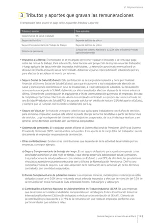 VI. Régimen laboral
141Guía de Negocios e Inversión en el Perú
3 Tributos y aportes que gravan las remuneraciones
El empleador debe asumir el pago de los siguientes tributos y aportes:
Tributos / aportes Tasa aplicable
Seguro Social de Salud (EsSalud) 9%
Seguro de Vida Ley Depende del tipo de póliza
Seguro Complementario de Trabajo de Riesgo Depende del tipo de póliza
Sistema de pensiones
13% para el Sistema Nacional o 13.22% para el Sistema Privado
(aproximadamente)
• Impuesto a la Renta: El empleador es el encargado de retener y pagar el impuesto a la renta que paga
sobre las rentas de trabajo. Para este efecto, debe hacerse una proyección de ingreso anual del trabajador,
y luego aplicarle las tasas referidas impuestos individuales. La retención aproximada mensual será un
doceavo del monto impuesto anual determinado, debiendo seguirse el procedimiento establecido por ley
para efectos de establecer el monto por retener.
• Seguro Social de Salud (EsSalud): Esta contribución es de cargo del empleador y tiene por finalidad
financiar al Sistema Social de Salud (EsSalud) para que ésta provea a los trabajadores de atención de
salud y prestaciones económicas en caso de incapacidad, a través del pago de subsidios. Su recaudación
se encuentra a cargo de la SUNAT, debiendo por ello el empleador efectuar el pago de la misma ante ésta
última. El monto de la contribución es equivalente a 9% de la remuneración que reciba el empleado. En caso
la compañía proporcione cobertura de salud a sus empleados utilizando sus propios recursos o a través de
una Entidad Prestadora de Salud (EPS), esta puede solicitar un crédito de hasta el 25% del aporte a EsSalud,
y siempre que se cumplan con los límites establecidos por Ley.
• Seguro de Vida Ley: Se trata de un seguro colectivo que aplica para trabajadores con 4 años de servicios
para el mismo empleador, aunque este último lo puede otorgar de forma facultativa a partir del tercer mes
de servicios. La prima depende del número de trabajadores asegurados, de la actividad que realizan, y en
general, de los términos acordados con la empresa aseguradora.
• Sistemas de pensiones: El trabajador puede afiliarse al Sistema Nacional de Pensiones (SNP) o al Sistema
Privado de Pensiones (SPP), siendo ambos excluyentes. Este aporte es de cargo total del trabajador, siendo
únicamente el empleador responsable de la retención.
• Otras contribuciones: Existen otras contribuciones que dependerán de la actividad desarrollada por las
empresas, como por ejemplo:
a) Seguro Complementario de trabajo de riesgo: Es un seguro obligatorio para aquellas empresas cuyas
actividades conllevan un alto nivel de riesgo, y que otorga cobertura adicional por salud y pensiones.
Las prestaciones de salud pueden ser contratadas con EsSalud o una EPS; de otro lado, las prestaciones
vinculadas a pensiones pueden contratarse con la Oficina de Normalización Previsional (ONP) o una
compañía privada de seguros. Las tasas dependen de la calificación de la actividad y/o de los términos
contratados con la entidad aseguradora.
b) Fondo Complementario de jubilación minera: Las empresas mineras, metalúrgicas y siderúrgicas están
obligadas a aportar el 0.5% de su renta neta anual antes de impuestos y efectuar la retención del 0.5% de
la remuneración bruta mensual de cada empleado minero, metalúrgico y siderúrgico
c) Contribución al Servicio Nacional de Adiestramiento en Trabajo Industrial (SENATl): Las empresas
que desarrollen actividades industriales comprendidas en la Categoría D de la Clasificación Industrial
Internacional Uniforme (CIIU) están obligadas a efectuar una contribución al SENATl. El monto de
la contribución es equivalente a 0.75% de la remuneración que reciba el empleado, conforme a las
particularidades que establece la ley.
 