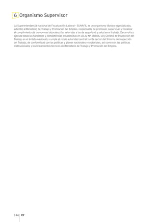 144
6 Organismo Supervisor
La Superintendencia Nacional de Fiscalización Laboral – SUNAFIL es un organismo técnico especializado,
adscrito al Ministerio de Trabajo y Promoción del Empleo, responsable de promover, supervisar y fiscalizar
el cumplimiento de las normas laborales y las referidas a las de seguridad y salud en el trabajo. Desarrolla y
ejecuta todas las funciones y competencias establecidas en la Ley N° 28806, Ley General de Inspección del
Trabajo en el ámbito nacional y cumple el rol de autoridad central y ente rector del Sistema de Inspección
del Trabajo, de conformidad con las políticas y planes nacionales y sectoriales, así como con las políticas
institucionales y los lineamientos técnicos del Ministerio de Trabajo y Promoción del Empleo.
 