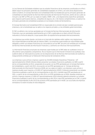 VII. Normas contables
147Guía de Negocios e Inversión en el Perú
La Ley General de Sociedades establece que los estados financieros de las empresas constituidas en el Perú
deben seguir los principios generales de contabilidad aceptados en el Perú, así como otras disposiciones
sobre la materia. El Consejo Normativo de Contabilidad (CNC) ha establecido que los principios generales de
contabilidad son básicamente las Normas Internacionales de Información Financiera, dentro de las cuales se
incluyen a las NIIF (o IFRS, por sus siglas en inglés), CINIIF y SIC, y las disposiciones específicas aprobadas
para negocios particulares (bancos, compañías de seguros, etc.). De manera complementaria, se aplican los
principios generales de contabilidad aceptados en los Estados Unidos de Norteamérica.
El Consejo Normativo de Contabilidad (CNC) es responsable de la emisión del plan contable general para
empresas y de la metodología que se aplica a los negocios privados y a las entidades gubernamentales.
El CNC se adhiere a las normas aprobadas por el Consejo de Normas Internacionales de Información
Financiera, que son aprobadas explícitamente por el CNC y publicadas en el diario oficial El Peruano,
indicando su fecha de adopción, la que puede diferir de aquella fecha aprobada internacionalmente.
Las empresas que emiten deuda o acciones en el mercado de capitales están sujetas a las regulaciones
de la Superintendencia del Mercado de Valores (SMV). Las empresas supervisadas por esta entidad están
obligadas a emitir sus estados financieros en concordancia con las NIIF, tal como son emitidas por el Consejo
de Normas Internacionales de Información Financiera, y asimismo son efectivas internacionalmente.
La información financiera anual para las empresas supervisadas por la SMV debe ser auditada e incluir el
año anterior para propósitos comparativos. No se requiere que la información trimestral sea auditada. Esta
auditoría debe ser efectuada de acuerdo con las disposiciones de las Normas Internacionales de Auditoría y
Aseguramiento emitidas por la Federación Internacional de Contadores (IFAC).
Las empresas cuyos activos o ingresos superen las 30,000 Unidades Impositivas Tributarias - UIT
(aproximadamente US$40 millones) deben presentar sus estados financieros auditados a la SMV a partir
de los correspondientes al 2012, preparados de acuerdo con las IFRS aprobadas por el Consejo Normativo
de Contabilidad y, a partir del 2013, de acuerdo con las IFRS aprobadas por el –Consejo de Normas
Internacionales de Información Financiera (IASB, por sus siglas en inglés). Las empresas cuyos activos o
ingresos anuales sean mayores a 15,000 UIT (aproximadamente US$20.3 millones) presentarán sus estados
financieros auditados a partir de los correspondientes al año 2013, también bajo IFRS aprobadas por el
CNC y, a partir de los correspondientes al año 2014, en IFRS aprobadas por el IASB. Aquellas empresas con
activos o ingresos mayores a 3,000 UIT (aproximadamente US$4 millones) deberán presentar sus estados
financieros auditados a partir de los correspondientes al año 2014, bajo IFRS aprobadas por el CNC y a partir
de los correspondientes al año 2015 de acuerdo a IFRS aprobadas por el IASB. Las sucursales de empresas
extranjeras no están incluidas en esta obligación.
 