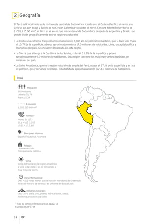 14
2 Geografía
El Perú está localizado en la costa oeste central de Sudamérica. Limita con el Océano Pacífico al oeste, con
Chile al sur, con Brasil y Bolivia al este, y con Colombia y Ecuador al norte. Con una extensión territorial de
1,285,215.60 km2, el Perú es el tercer país más extenso de Sudamérica después de Argentina y Brasil, y se
puede dividir geográficamente en tres regiones naturales:
• La Costa, una estrecha franja de aproximadamente 3,080 km de perímetro marítimo, que si bien solo ocupa
el 10.7% de la superficie, alberga aproximadamente a 17.0 millones de habitantes. Lima, la capital política y
económica del país, se encuentra localizada en esta región.
• La Sierra, que alberga a la Cordillera de los Andes, cubre el 31.8% de la superficie y posee
aproximadamente 9.9 millones de habitantes. Esta región contiene los más importantes depósitos de
minerales del país.
• La Selva Amazónica, que es la región natural más amplia del Perú, ocupa el 57.5% de la superficie y es rica
en petróleo, gas y recursos forestales. Está habitada aproximadamente por 4.0 millones de habitantes.
Perú
* Tipo de cambio interbancario al 31/12/13
Fuentes: BCRP / FMI
30.9 millones
Urbana: 75.7%
Rural: 24.3%
Población
1,285,215.60 km2
Extensión
Español / Quechua / Aymara
Principales idiomas
Nuevo Sol (S/.)
S/.1 = US$ 0.357
US$1 = S/. 2.80
Moneda*
Libertad de culto
Principalmente católica
Religión
Varía de tropical en la región amazónica
a seco en la Costa; y es de temperado a
muy frío en la Sierra
Clima
Hora internacional
GMT – 5 (5 horas menos que la hora del meridiano de Greenwich)
No existe horario de verano y es uniforme en todo el país
Recursos naturales
Oro, cobre, plata, zinc, plomo, hidrocarburos, pesca,
fosfatos y productos agrícolas
 
