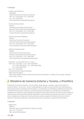 158
• Contactos:
• Guido Loayza Devéscovi
Embajador
Director General de Promoción Económica
Telf: +51 1 204 3360 / +51 1 204 3361
Fax: +51 1 204 3362
Correo electrónico: gloayzad@rree.gob.pe
• Ana Cecilia Gervasi Díaz
Ministra
Directora de Promoción de Inversiones
Dirección General de Promoción Económica
Telf: +51 1 204 3384 / +51 1 204 3385
Correo electrónico: agervasi@rree.gob.pe
• Jaime Cacho-Sousa Velázquez	
Ministro
Director de Promoción Comercial
Dirección General de Promoción Económica
Telf: +51 1 204 3368 / +51 1 204 3369
Correo electrónico: jcachosousa@rree.gob.pe
• Alfredo Chuquihuara Chil
Ministro
Director de Promoción del Turismo
Dirección General de Promoción Económica
Telf: +51 1 204 3391 / +51 1 204 3392
Correo electrónico: achuquihuara@rree.gob.pe
• Dirección: Jr. Lampa 545, Piso 10 – Lima 1
• Telf: +51 1 204 3361 / +51 1 204 3365 (DPE)
+51 1 204 3369 (PCO) / +51 1 204 3385 (PIN)
+51 1 204 3392 (PTU)
• Fax: +51 1 204 3362
• Correo electrónico: dpe@rree.gob.pe
• Web: www.rree.gob.pe
(Este portal también contiene la lista de Oficinas Desconcentradas en Tumbes, Piura, Iquitos, Arequipa,
Cusco, Puno y Tacna)
2 Ministerio de Comercio Exterior y Turismo, y PromPerú
El Ministerio de Comercio Exterior y Turismo define, dirige, ejecuta, coordina y supervisa la política de
comercio exterior y de turismo. Tiene la responsabilidad en materia de la promoción de las exportaciones y
de las negociaciones comerciales internacionales, en coordinación con el Ministerio de Relaciones Exteriores,
el Ministerio de Economía y Finanzas, y los demás sectores del Gobierno en el ámbito de sus respectivas
competencias. Asimismo, está encargado de la regulación del Comercio Exterior. El titular del sector dirige las
negociaciones comerciales internacionales del Estado y está facultado para suscribir convenios en el marco
de su competencia, en materia de turismo promueve, orienta y regula la actividad turística, con el fin de
impulsar su desarrollo sostenible, incluyendo la promoción, orientación y regulación de la artesanía.
• Contactos
• Magali Silva
Ministra
Dirección: Calle Uno Oeste 050 Urb. Córpac, San Isidro
Telf: +51 1 513 6100
Web: www.mincetur.gob.pe
 