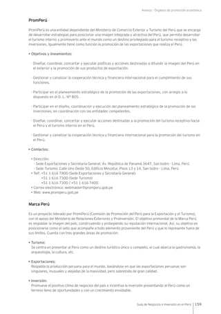 Anexos - Órganos de promoción económica
159Guía de Negocios e Inversión en el Perú
PromPerú
PromPerú es una entidad dependiente del Ministerio de Comercio Exterior y Turismo del Perú que se encarga
de desarrollar estrategias para posicionar una imagen integrada y atractiva del Perú, que permita desarrollar
el turismo interno y promoverlo ante el mundo como un destino privilegiado para el turismo receptivo y las
inversiones. Igualmente tiene como función la promoción de las exportaciones que realiza el Perú.
• Objetivos y lineamientos:
-	Diseñar, coordinar, concertar y ejecutar políticas y acciones destinadas a difundir la imagen del Perú en
el exterior y la promoción de sus productos de exportación.
-	Gestionar y canalizar la cooperación técnica y financiera internacional para el cumplimiento de sus
funciones.
-	Participar en el planeamiento estratégico de la promoción de las exportaciones, con arreglo a lo
dispuesto en el D. L. N° 805.
-	Participar en el diseño, coordinación y ejecución del planeamiento estratégico de la promoción de las
inversiones, en coordinación con las entidades competentes.
-	Diseñar, coordinar, concertar y ejecutar acciones destinadas a la promoción del turismo receptivo hacia
el Perú y el turismo interno en el Perú.
-	Gestionar y canalizar la cooperación técnica y financiera internacional para la promoción del turismo en
el Perú.
• Contactos:
• Dirección:
- Sede Exportaciones y Secretaría General: Av. República de Panamá 3647, San Isidro - Lima, Perú
- Sede Turismo: Calle Uno Oeste 50, Edificio Mincetur, Pisos 13 y 14, San Isidro - Lima, Perú
• Telf: +51 1 616 7400 (Sede Exportaciones y Secretaría General)
+51 1 616 7300 (Sede Turismo)
+51 1 616 7300 / +51 1 616 7400
• Correo electrónico: webmaster@promperu.gob.pe
• Web: www.promperu.gob.pe
Marca Perú
Es un proyecto liderado por PromPerú (Comisión de Promoción del Perú para la Exportación y el Turismo),
con el apoyo del Ministerio de Relaciones Exteriores y ProInversión. El objetivo primordial de la Marca Perú
es respaldar la imagen del país, construyendo y protegiendo su reputación internacional. Así, su objetivo es
posicionarse como el sello que acompañe a todo elemento proveniente del Perú y que lo represente fuera de
sus límites. Cuenta con tres grandes áreas de promoción:
• Turismo:
Se centra en presentar al Perú como un destino turístico único y completo, el cual abarca la gastronomía, la
arqueología, la cultura, etc.
• Exportaciones:
Respalda la producción peruana para el mundo, basándose en que las exportaciones peruanas son
singulares, inusuales y alejadas de la masividad, pero sobretodo de gran calidad.
• Inversión:
Promueve el positivo clima de negocios del país e incentiva la inversión presentando al Perú como un
terreno lleno de oportunidades y con un crecimiento envidiable.
 
