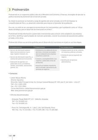 160
3 ProInversión
ProInversión es un organismo público adscrito al Ministerio de Economía y Finanzas, encargado de ejecutar la
política nacional de promoción de la inversión privada.
Su misión es promover la inversión a cargo de agentes del sector privado, con el fin de impulsar la
competitividad del Perú y su desarrollo sostenible para mejorar el bienestar de la población.
A su vez, su visión es ser una agencia reconocida por los inversionistas y por la población como un “eficaz
aliado estratégico para el desarrollo de inversiones en el Perú”.
ProInversión brinda información a potenciales inversionistas para conocer cómo establecer una empresa
en el Perú, identificar oportunidades de inversión sectoriales, conocer los procesos de asociaciones público
privadas, entre otros.
ProInversión ofrece sus servicios gratuitos para el desarrollo de inversiones en el país en sus tres etapas:
Pre-establecimiento Establecimiento Post-establecimiento
• Servicio de información general:
datos macroeconómicos, marco
legal, régimen tributario, etc.
• Servicio de información específica, a
solicitud del potencial inversionista.
• Elaboración de agendas con:
potenciales socios, proveedores,
clientes, autoridades, asociaciones,
gremios, etc.
• Orientación en la obtención de los
permisos y licencias municipales
para la instalación de la empresa
industrial o comercial.
• Contacto y acompañamiento a las
regiones y potenciales zonas de
producción.
• Asesoría en trámites migratorios
para la entrada y permanencia de
personas de negocios.
• Establecimiento de red de contactos
con empresas públicas y privadas.
• Orientación para la expansión del
negocio.
• Identificación de barreras
administrativas.
• Contactos:
• Javier Illescas Mucha
Director Ejecutivo
Dirección: Sede Principal (Lima): Av. Enrique Canaval Moreyra Nº 150, piso 9, San Isidro – Lima 27
Telf: +51 1 200 1200
Fax: +51 1 221 2941
Correo electrónico: contact@proinversion.gob.pe
Web: www.proinversion.gob.pe
• Oficinas descentralizadas:
- Arequipa: Pasaje Belén N° 113 – Vallecito, Arequipa
Telf: +51 54 608 114
Fax: +51 54 608 115
- Piura: Av. Chirichigno Mz. A – Lote 2, Urb. San Eduardo, Piura
Telf / Fax: +51 73 310 081 / +51 73 309 148 / +51 73 305 082
 