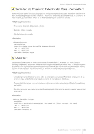 Anexos - Órganos de promoción económica
161Guía de Negocios e Inversión en el Perú
4 Sociedad de Comercio Exterior del Perú - ComexPerú
ComexPerú es el gremio privado que agrupa a las principales empresas vinculadas al comercio exterior en el
Perú. Tiene como principal finalidad contribuir a mejorar las condiciones de competitividad, en un entorno de
libre mercado, que conviertan al Perú en un destino atractivo para la inversión privada.
• Objetivos y lineamientos:
- Promover el desarrollo del comercio exterior.
- Defender el libre mercado.
- Alentar la inversión privada.
• Contactos:
• Eduardo Ferreyros
Gerente General
Dirección: Calle Bartolomé Herrera 254, Miraflores, Lima 18
Telf: +51 1 625 7700
Fax: +51 1 625 7701
Web: www.comexperu.org.pe
5 CONFIEP
La Confederación Nacional de Instituciones Empresariales Privadas (CONFIEP) es una institución que
congrega y representa la actividad empresarial privada peruana dentro y fuera del Perú. Su principal objetivo
es contribuir con el proceso de crecimiento económico sostenido, basado en inversión y fomento del empleo,
a partir del esfuerzo de la iniciativa individual, la difusión de la empresa y la propiedad privada.
• Objetivos y lineamientos:
-	Unidad empresarial: fortalecer la unión entre los empresarios peruanos en favor de la construcción de un
orden en el que la libertad de empresa y la economía de mercado sean distintivos.
-	Representatividad: actuar como principal vocero del empresariado nacional ante el Estado, foros públicos
y privados.
-	Servicios: promover una mayor comunicación y coordinación intersectorial, apoyar, respaldar y asesorar al
empresario.
• Contactos:
• Alfonso García Miró Peschiera
Presidente
Dirección: Av. Víctor Andrés Belaúnde 147, Edificio Real Tres, Of. 401 San Isidro, Lima - Perú
Telf: +51 1 415 2555
Fax: +51 1 415 2566
Web: www.confiep.org.pe
 