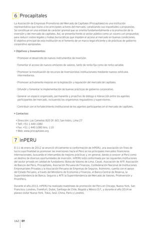 162
6 Procapitales
La Asociación de Empresas Promotoras del Mercado de Capitales (Procapitales) es una institución
representativa que reúne a los principales actores del mercado, canalizando sus inquietudes y propuestas.
Se constituye en una entidad de carácter gremial que se orienta fundamentalmente a la promoción de la
inversión y del mercado de capitales. Así, se presenta frente al sector público como un vocero con propuestas
para reducir costos legales y trabas burocráticas que impiden el acceso al mercado en buenas condiciones.
El objetivo principal de esta institución es el fomento de un marco legal eficiente y de prácticas de gobierno
corporativo apropiadas.
• Objetivos y lineamientos:
-	Promover el desarrollo de nuevos instrumentos de inversión.
-	Fomentar el acceso de nuevos emisores de valores, tanto de renta fija como de renta variable.
-	Promover la movilización de recursos de inversionistas institucionales mediante nuevos vehículos
intermediarios.
-	Promover activamente mejoras en la legislación y regulación del mercado de capitales.
-	Difundir y fomentar la implementación de buenas prácticas de gobierno corporativo.
-	Generar un espacio organizado, permanente y proactivo de diálogo e interacción entre los agentes
participantes del mercado, incluyendo los organismos reguladores y supervisores.
-	Contribuir con el fortalecimiento institucional de los agentes participantes en el mercado de capitales.
• Contactos:
• Dirección: Las Camelias 820 Of. 601 San Isidro, Lima 27
• Telf: +51 1 440 1080
• Fax: +51 1 440 1080 Anx. 110
• Web: www.procapitales.org
7 inPERU
El 11 de enero de 2012 se anunció oficialmente la conformación de inPERU, una asociación sin fines de
lucro cuya finalidad es promover las inversiones hacia el Perú en los principales mercados financieros
internacionales, buscando el intercambio de mejores prácticas y, en general, dando a conocer al Perú como
un destino de diversas oportunidades de inversión. inPERU está conformada por las siguientes instituciones
del sector privado en calidad de fundadores: Bolsa de Valores de Lima, Cavali, Asociación de AFP, Asociación
de Bancos del Perú, Procapitales, Asociación Peruana de Finanzas, Confederación Nacional de Instituciones
Empresariales Privadas y la Asociación Peruana de Empresas de Seguros. Asimismo, cuenta con el apoyo
del Estado Peruano, a través del Ministerio de Economía y Finanzas, el Banco Central de Reserva, la
Superintendencia de Banca, Seguros y AFP, la Superintendencia del Mercado de Valores, ProInversión y
PromPerú.
Durante el año 2013, inPERU ha realizado roadshows de promoción del Perú en Chicago, Nueva York, San
Francisco, Londres, Frankfurt, Dubai, Santiago de Chile, Bogotá y México D.F., y durante el año 2014 se
planea visitar Nueva York, Tokio, Seúl, China, París y Londres.
 