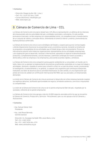 Anexos - Órganos de promoción económica
163Guía de Negocios e Inversión en el Perú
• Contactos:
• Dirección: Pasaje Acuña 106 - Lima 1
• Telf: +51 1 619 333 Anx. 2169
• Correo electrónico: info@inperu.pe
• Web: www.inperu.pe
8 Cámara de Comercio de Lima - CCL
La Cámara de Comercio de Lima ejerce desde hace 125 años la representación y la defensa de los intereses
del empresariado ante las autoridades del país y entidades nacionales y extranjeras. En este sentido,
promueve el mercado y la libre empresa con responsabilidad social, y la competencia leal y honesta dentro
de un conjunto de valores y principios éticos, fomentando el comercio interior y exterior, promoviendo las
buenas prácticas comerciales.
La Cámara de Comercio de Lima es socio estratégico del Estado y coopera para que las normas legales
y demás disposiciones favorezcan la prosperidad social y económica nacional, tomando la iniciativa de
su propuesta y encargándose de las actividades que el Estado tenga a bien encomendarle. Procura la
más estrecha relación entre todas las organizaciones representativas de las actividades empresariales
y de cooperación para el desarrollo, nacional e internacional, apoyando en especial la descentralización
productiva. Complementariamente, concilia intereses y administra arbitrajes de manera accesible y
democrática, entre las empresas o los empresarios, procurando acuerdos rápidos y amistosos.
La Cámara de Comercio de Lima comparte la preocupación ambiental de su comunidad y el mundo; por lo
tanto, lidera con su ejemplo la implementación de prácticas ecoeficientes sostenibles en su lugar de trabajo y
actividades. Asimismo, respalda el camino para convertir al Perú en un país de primer mundo, promoviendo
la investigación, el asesoramiento y, en general, a cualquier otro organismo que contribuya al desarrollo,
realizando una labor de docencia para la actividad empresarial. En este sentido, es una organización que
presta servicios de calidad con certificación internacional ISO 9001 que sus asociados y el empresariado
demandan.
La misión de la Cámara de Comercio de Lima es promover el desarrollo de la libre empresa haciendo respetar
sus legítimos derechos, facilitando oportunidades de negocio, brindando asistencia y servicios e impulsando
su competitividad.
La visión de la Cámara de Comercio de Lima es ser el gremio empresarial líder del país, respetado por la
sociedad y referente de la opinión empresarial.
La Cámara de Comercio de Lima agrupa a más de 10,000 negocios asociados entre los que se encuentra
la Cámara de Comercio, Producción y Servicios - Perucámaras, que a su vez agrupa a las 63 Cámaras y
Asociaciones.
• Contactos:
• Ing. Samuel Gleiser Katz
Presidente
• Ing. José Rosas Bernedo
Gerente General
Dirección: Av. Giuseppe Garibaldi 396 Jesús María, Lima
Telf: +51 1 463 3434
Fax: +51 1 463 3434 Anx. 674
Web: www.camaralima.org.pe
 