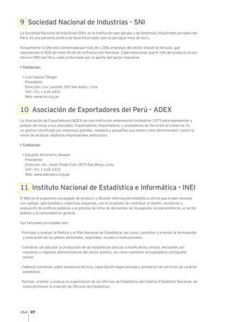 164
9 Sociedad Nacional de Industrias - SNI
La Sociedad Nacional de Industrias (SNI), es la institución que agrupa a las empresas industriales privadas del
Perú. Es una persona jurídica de derecho privado que no persigue fines de lucro.
Actualmente la SNI está conformada por más de 1,000 empresas del sector industrial del país, que
representan el 90% del Valor Bruto de la Producción Nacional. Cabe mencionar que el 16% del producto bruto
interno (PBI) del Perú, está conformado por el aporte del sector industrial.
• Contactos:
• Luis Salazar Steiger
Presidente
Dirección: Los Laureles 365 San Isidro, Lima
Telf: +51 1 616 4433
Web: www.sni.org.pe
10 Asociación de Exportadores del Perú - ADEX
La Asociación de Exportadores (ADEX) es una institución empresarial fundada en 1973 para representar y
prestar servicios a sus asociados: Exportadores, Importadores y prestadores de Servicios al Comercio. Es
un gremio constituido por empresas grandes, mediana y pequeñas que tienen como denominador común la
visión de alcanzar objetivos empresariales ambiciosos.
• Contactos:
• Eduardo Amorrortu Velayos
Presidente
Dirección: Av. Javier Prado Este 2875 San Borja, Lima
Telf: +51 1 618 3333
Web: www.adexperu.org.pe
11 Instituto Nacional de Estadística e Informática - INEI
El INEI es el organismo encargado de producir y difundir información estadística oficial que el país necesita
con calidad, oportunidad y cobertura requerida, con el propósito de contribuir al diseño, monitoreo y
evaluación de políticas públicas y al proceso de toma de decisiones de los agentes socioeconómicos, el sector
público y la comunidad en general.
Sus funciones principales son:
- Formular y evaluar la Política y el Plan Nacional de Estadística; así como, coordinar y orientar la formulación
y evaluación de los planes sectoriales, regionales, locales e institucionales.
- Coordinar y/o ejecutar la producción de las estadísticas básicas a través de los censos, encuestas por
muestreo y registros administrativos del sector público, así como mantener actualizada la cartografía
censal.
- Celebrar convenios sobre asistencia técnica, capacitación especializada y prestación de servicios de carácter
estadístico.
- Normar, orientar y evaluar la organización de las Oficinas de Estadística del Sistema Estadístico Nacional; así
como promover la creación de Oficinas de Estadística.
 