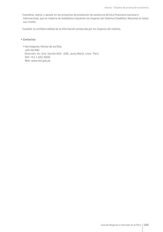 Anexos - Órganos de promoción económica
165Guía de Negocios e Inversión en el Perú
- Coordinar, opinar y apoyar en los proyectos de prestación de asistencia técnica financiera nacional e
internacional, que en materia de estadística requieren los órganos del Sistema Estadístico Nacional en todos
sus niveles.
- Cautelar la confidencialidad de la información producida por los órganos del sistema.
• Contactos:
• Hermógenes Vílchez de los Ríos
Jefe del INEI
Dirección: Av. Gral. Garzón 654 - 658, Jesús María, Lima - Perú
Telf: +51 1 652 0000
Web: www.inei.gob.pe
 