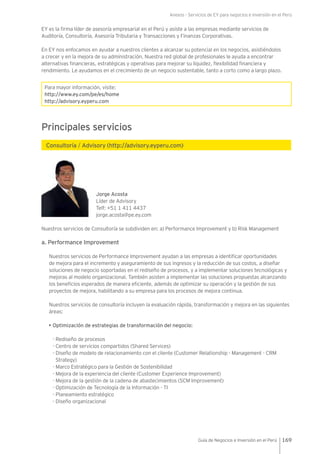 Anexos - Servicios de EY para negocios e inversión en el Perú
169Guía de Negocios e Inversión en el Perú
EY es la firma líder de asesoría empresarial en el Perú y asiste a las empresas mediante servicios de
Auditoría, Consultoría, Asesoría Tributaria y Transacciones y Finanzas Corporativas.
En EY nos enfocamos en ayudar a nuestros clientes a alcanzar su potencial en los negocios, asistiéndolos
a crecer y en la mejora de su administración. Nuestra red global de profesionales le ayuda a encontrar
alternativas financieras, estratégicas y operativas para mejorar su liquidez, flexibilidad financiera y
rendimiento. Le ayudamos en el crecimiento de un negocio sustentable, tanto a corto como a largo plazo.
Para mayor información, visite:
http://www.ey.com/pe/es/home
http://advisory.eyperu.com
Principales servicios
Consultoría / Advisory (http://advisory.eyperu.com)
Jorge Acosta
Líder de Advisory
Telf: +51 1 411 4437
jorge.acosta@pe.ey.com
Nuestros servicios de Consultoría se subdividen en: a) Performance Improvement y b) Risk Management
a. Performance Improvement
Nuestros servicios de Performance Improvement ayudan a las empresas a identificar oportunidades
de mejora para el incremento y aseguramiento de sus ingresos y la reducción de sus costos, a diseñar
soluciones de negocio soportadas en el rediseño de procesos, y a implementar soluciones tecnológicas y
mejoras al modelo organizacional. También asisten a implementar las soluciones propuestas alcanzando
los beneficios esperados de manera eficiente, además de optimizar su operación y la gestión de sus
proyectos de mejora, habilitando a su empresa para los procesos de mejora continua.
Nuestros servicios de consultoría incluyen la evaluación rápida, transformación y mejora en las siguientes
áreas:
• Optimización de estrategias de transformación del negocio:
- Rediseño de procesos
- Centro de servicios compartidos (Shared Services)
- Diseño de modelo de relacionamiento con el cliente (Customer Relationship - Management - CRM
Strategy)
- Marco Estratégico para la Gestión de Sostenibilidad
- Mejora de la experiencia del cliente (Customer Experience Improvement)
- Mejora de la gestión de la cadena de abastecimientos (SCM Improvement)
- Optimización de Tecnología de la Información - TI
- Planeamiento estratégico
- Diseño organizacional
 