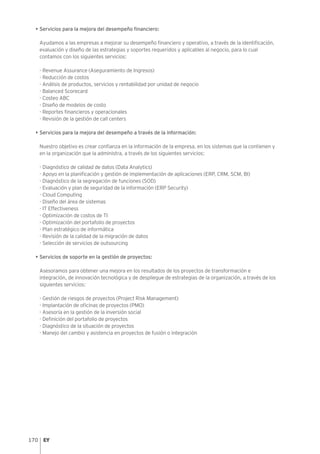 170
• Servicios para la mejora del desempeño financiero:
Ayudamos a las empresas a mejorar su desempeño financiero y operativo, a través de la identificación,
evaluación y diseño de las estrategias y soportes requeridos y aplicables al negocio, para lo cual
contamos con los siguientes servicios:
- Revenue Assurance (Aseguramiento de Ingresos)
- Reducción de costos
- Análisis de productos, servicios y rentabilidad por unidad de negocio
- Balanced Scorecard
- Costeo ABC
- Diseño de modelos de costo
- Reportes financieros y operacionales
- Revisión de la gestión de call centers
• Servicios para la mejora del desempeño a través de la información:
Nuestro objetivo es crear confianza en la información de la empresa, en los sistemas que la contienen y
en la organización que la administra, a través de los siguientes servicios:
- Diagnóstico de calidad de datos (Data Analytics)
- Apoyo en la planificación y gestión de implementación de aplicaciones (ERP, CRM, SCM, BI)
- Diagnóstico de la segregación de funciones (SOD)
- Evaluación y plan de seguridad de la información (ERP Security)
- Cloud Computing
- Diseño del área de sistemas
- IT Effectiveness
- Optimización de costos de TI
- Optimización del portafolio de proyectos
- Plan estratégico de informática
- Revisión de la calidad de la migración de datos
- Selección de servicios de outsourcing
• Servicios de soporte en la gestión de proyectos:
Asesoramos para obtener una mejora en los resultados de los proyectos de transformación e
integración, de innovación tecnológica y de despliegue de estrategias de la organización, a través de los
siguientes servicios:
- Gestión de riesgos de proyectos (Project Risk Management)
- Implantación de oficinas de proyectos (PMO)
- Asesoría en la gestión de la inversión social
- Definición del portafolio de proyectos
- Diagnóstico de la situación de proyectos
- Manejo del cambio y asistencia en proyectos de fusión o integración
 