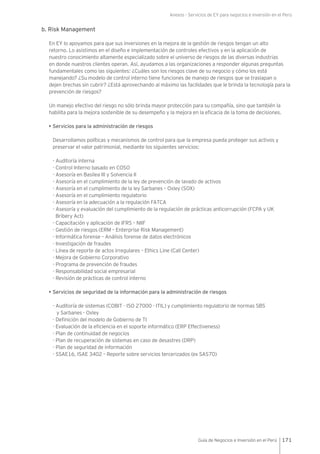 Anexos - Servicios de EY para negocios e inversión en el Perú
171Guía de Negocios e Inversión en el Perú
b. Risk Management
En EY lo apoyamos para que sus inversiones en la mejora de la gestión de riesgos tengan un alto
retorno. Lo asistimos en el diseño e implementación de controles efectivos y en la aplicación de
nuestro conocimiento altamente especializado sobre el universo de riesgos de las diversas industrias
en donde nuestros clientes operan. Así, ayudamos a las organizaciones a responder algunas preguntas
fundamentales como las siguientes: ¿Cuáles son los riesgos clave de su negocio y cómo los está
manejando? ¿Su modelo de control interno tiene funciones de manejo de riesgos que se traslapan o
dejen brechas sin cubrir? ¿Está aprovechando al máximo las facilidades que le brinda la tecnología para la
prevención de riesgos?
Un manejo efectivo del riesgo no sólo brinda mayor protección para su compañía, sino que también la
habilita para la mejora sostenible de su desempeño y la mejora en la eficacia de la toma de decisiones.
• Servicios para la administración de riesgos
Desarrollamos políticas y mecanismos de control para que la empresa pueda proteger sus activos y
preservar el valor patrimonial, mediante los siguientes servicios:
- Auditoría interna
- Control Interno basado en COSO
- Asesoría en Basilea III y Solvencia II
- Asesoría en el cumplimiento de la ley de prevención de lavado de activos
- Asesoría en el cumplimiento de la ley Sarbanes – Oxley (SOX)
- Asesoría en el cumplimiento regulatorio
- Asesoría en la adecuación a la regulación FATCA
- Asesoría y evaluación del cumplimiento de la regulación de prácticas anticorrupción (FCPA y UK
Bribery Act)
- Capacitación y aplicación de IFRS – NIIF
- Gestión de riesgos (ERM – Enterprise Risk Management)
- Informática forense – Análisis forense de datos electrónicos
- Investigación de fraudes
- Línea de reporte de actos irregulares – Ethics Line (Call Center)
- Mejora de Gobierno Corporativo
- Programa de prevención de fraudes
- Responsabilidad social empresarial
- Revisión de prácticas de control interno
• Servicios de seguridad de la información para la administración de riesgos
- Auditoría de sistemas (COBIT - ISO 27000 - ITIL) y cumplimiento regulatorio de normas SBS
y Sarbanes - Oxley
- Definición del modelo de Gobierno de TI
- Evaluación de la eficiencia en el soporte informático (ERP Effectiveness)
- Plan de continuidad de negocios
- Plan de recuperación de sistemas en caso de desastres (DRP)
- Plan de seguridad de información
- SSAE16, ISAE 3402 – Reporte sobre servicios tercerizados (ex SAS70)
 