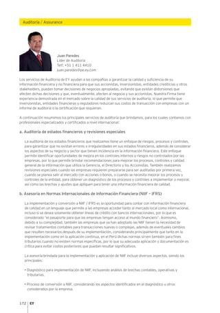 172
Auditoría / Assurance
Juan Paredes
Líder de Auditoría
Telf: +51 1 411 4410
juan.paredes@pe.ey.com
Los servicios de Auditoría de EY ayudan a las compañías a garantizar la calidad y suficiencia de su
información financiera y no financiera para que sus accionistas, inversionistas, entidades crediticias y otros
stakeholders, puedan tomar decisiones de negocios apropiadas, evitando que existan distorsiones que
afecten dichas decisiones y que, eventualmente, afecten al negocio y sus accionistas. Nuestra Firma tiene
experiencia demostrada en el mercado sobre la calidad de sus servicios de auditoría, lo que permite que
inversionistas, entidades financieras y reguladores reduzcan sus costos de transacción con empresas con un
informe de auditoría o la certificación que requieran.
A continuación resumimos los principales servicios de auditoría que brindamos, para los cuales contamos con
profesionales especializados y certificados a nivel internacional:
a. Auditoría de estados financieros y revisiones especiales
La auditoría de los estados financieros que realizamos tiene un enfoque de riesgos, procesos y controles,
para garantizar que no existan errores o irregularidades en sus estados financieros, además de considerar
los aspectos de su negocio y sector que tienen incidencia en la información financiera. Este enfoque
permite identificar oportunidades de mejora en los controles internos y riesgos no controlados por las
empresas, por lo que permite brindar recomendaciones para mejorar los procesos, controles y calidad
general de la información que utiliza la Gerencia, el Directorio y los Accionistas. También realizamos
revisiones especiales cuando las empresas requieren prepararse para ser auditadas por primera vez,
cuando se planea salir al mercado con acciones o bonos, o cuando se necesita mejorar los procesos y
controles de la entidad, para obtener un diagnóstico de los procesos y controles a implementar o mejorar,
así como las brechas y ajustes que apliquen para tener una información financiera de calidad.
b. Asesoría en Normas Internacionales de Información Financiera (NIIF – IFRS)
La implementación y conversión a NIIF / IFRS es la oportunidad para contar con información financiera
de calidad en un lenguaje que permite a las empresas acceder tanto al mercado local como internacional,
incluso si se desea solamente obtener líneas de crédito con bancos internacionales, por lo que es
considerado “el pasaporte para que las empresas tengan acceso al mundo financiero”. Asimismo,
debido a su complejidad, también las empresas que ya han adoptado las NIIF tienen la necesidad de
revisar tratamientos contables para transacciones nuevas o complejas, además de eventuales cambios
que resulten necesarios después de su implementación, considerando principalmente que tanto en la
implementación como en la aplicación continua, en el Perú dichas normas sirven también para fines
tributarios cuando no existen normas específicas, por lo que su adecuada aplicación y documentación es
crítica para evitar costos posteriores que puedan resultar significativos.
La asesoría brindada para la implementación y aplicación de NIIF incluye diversos aspectos, siendo los
principales:
• Diagnóstico para implementación de NIIF, incluyendo análisis de brechas contables, operativas y
tributarias.
• Proceso de conversión a NIIF, considerando los aspectos identificados en el diagnóstico u otros
considerados por la empresa.
 
