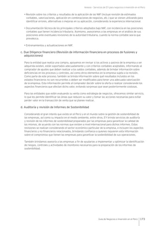 Anexos - Servicios de EY para negocios e inversión en el Perú
173Guía de Negocios e Inversión en el Perú
• Revisión sobre los criterios y resultados de la aplicación de las NIIF (incluye revisión de estimados
contables, valorizaciones, aplicación en combinaciones de negocios, etc.) que se vienen utilizando para
identificar errores, alternativas o mejoras en su aplicación, considerando la experiencia internacional.
• Documentación técnica de los principales criterios adoptados bajo NIIF, con incidencia en las posiciones
contables que tienen incidencia tributaria. Asimismo, asesoramos a las empresas en el análisis de sus
posiciones ante eventuales revisiones de la autoridad tributaria, cuando la norma contable sea la que
prevalezca.
• Entrenamientos y actualizaciones en NIIF.
c. Due Diligence financiero (Revisión de información financiera en procesos de fusiones y
adquisiciones)
Para la entidad que realiza una compra, apoyamos en revisar si los activos y pasivos de la empresa a ser
adquirida existen, están soportados adecuadamente y con criterios contables aceptables, informando al
comprador de ajustes que deben realizar a los saldos contables, además de brindar información sobre
deficiencias en los procesos y controles, así como otros elementos en la empresa sujeta a la revisión.
Como parte de este proceso, también se brinda información sobre qué resultados incluidos en los
estados financieros no son recurrentes o deben ser modificados para tener una adecuada valorización
de la empresa. Esta información permite al comprador decidir sobre la oferta a realizar considerando los
aspectos financieros que afectan dicho valor, evitando sorpresas que sean posteriormente costosas.
Para las entidades que estén evaluando su venta como estrategia de negocios, ofrecemos similar servicio,
lo que les permite identificar las áreas que reducen su valor y tomar las acciones necesarias para evitar
perder valor en la transacción de venta que se planee realizar.
d. Auditoría y revisión de Informes de Sostenibilidad
Considerando el gran interés que existe en el Perú y en el mundo sobre la gestión de sostenibilidad de
las empresas, así como su impacto en el medio ambiente, entre otros, EY brinda servicios de auditoría
y revisión de los informes de sostenibilidad preparados por las empresas para garantizar la calidad de
los mismos, de acuerdo con las normas que existen a nivel internacional para dichos informes. Estas
revisiones se realizan considerando el sector económico particular de la empresa, e incluyen los aspectos
financieros y no-financieros relacionados, brindando confianza a quienes requieren esta información
sobre el compromiso que tienen las empresas para garantizar la sostenibilidad de sus operaciones.
También brindamos asesoría a las empresas a fin de ayudarlas a implementar u optimizar la identificación
de riesgos, controles y actividades de monitoreo necesarios para la preparación de los informes de
sostenibilidad.
 