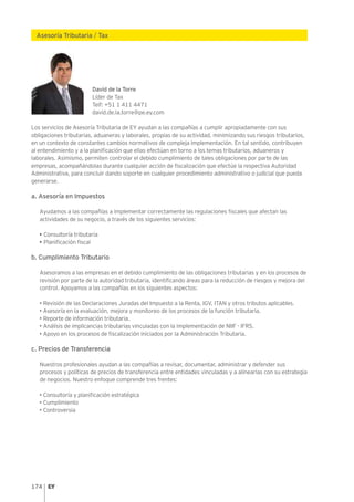 174
Asesoría Tributaria / Tax
David de la Torre
Líder de Tax
Telf: +51 1 411 4471
david.de.la.torre@pe.ey.com
Los servicios de Asesoría Tributaria de EY ayudan a las compañías a cumplir apropiadamente con sus
obligaciones tributarias, aduaneras y laborales, propias de su actividad, minimizando sus riesgos tributarios,
en un contexto de constantes cambios normativos de compleja implementación. En tal sentido, contribuyen
al entendimiento y a la planificación que ellas efectúan en torno a los temas tributarios, aduaneros y
laborales. Asimismo, permiten controlar el debido cumplimiento de tales obligaciones por parte de las
empresas, acompañándolas durante cualquier acción de fiscalización que efectúe la respectiva Autoridad
Administrativa, para concluir dando soporte en cualquier procedimiento administrativo o judicial que pueda
generarse.
a. Asesoría en Impuestos
Ayudamos a las compañías a implementar correctamente las regulaciones fiscales que afectan las
actividades de su negocio, a través de los siguientes servicios:
• Consultoría tributaria
• Planificación fiscal
b. Cumplimiento Tributario
Asesoramos a las empresas en el debido cumplimiento de las obligaciones tributarias y en los procesos de
revisión por parte de la autoridad tributaria, identificando áreas para la reducción de riesgos y mejora del
control. Apoyamos a las compañías en los siguientes aspectos:
• Revisión de las Declaraciones Juradas del Impuesto a la Renta, IGV, ITAN y otros tributos aplicables.
• Asesoría en la evaluación, mejora y monitoreo de los procesos de la función tributaria.
• Reporte de información tributaria.
• Análisis de implicancias tributarias vinculadas con la implementación de NIIF - IFRS.
• Apoyo en los procesos de fiscalización iniciados por la Administración Tributaria.
c. Precios de Transferencia
Nuestros profesionales ayudan a las compañías a revisar, documentar, administrar y defender sus
procesos y políticas de precios de transferencia entre entidades vinculadas y a alinearlas con su estrategia
de negocios. Nuestro enfoque comprende tres frentes:
• Consultoría y planificación estratégica
• Cumplimiento
• Controversia
 