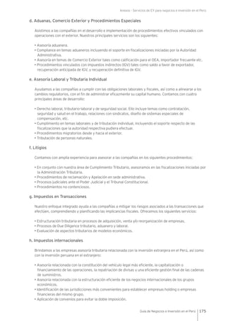 Anexos - Servicios de EY para negocios e inversión en el Perú
175Guía de Negocios e Inversión en el Perú
d. Aduanas, Comercio Exterior y Procedimientos Especiales
Asistimos a las compañías en el desarrollo e implementación de procedimientos efectivos vinculados con
operaciones con el exterior. Nuestros principales servicios son los siguientes:
• Asesoría aduanera.
• Compliance en temas aduaneros incluyendo el soporte en fiscalizaciones iniciadas por la Autoridad
Administrativa.
• Asesoría en temas de Comercio Exterior tales como calificación para el OEA, importador frecuente etc.
• Procedimientos vinculados con impuestos indirectos (IGV) tales como saldo a favor de exportador,
recuperación anticipada de IGV, y recuperación definitiva de IGV.
e. Asesoría Laboral y Tributaria Individual
Ayudamos a las compañías a cumplir con las obligaciones laborales y fiscales, así como a alinearse a los
cambios regulatorios, con el fin de administrar eficazmente su capital humano. Contamos con cuatro
principales áreas de desarrollo:
• Derecho laboral, tributario-laboral y de seguridad social. Ello incluye temas como contratación,
seguridad y salud en el trabajo, relaciones con sindicatos, diseño de sistemas especiales de
compensación, etc.
• Cumplimiento en temas laborales y de tributación individual, incluyendo el soporte respecto de las
fiscalizaciones que la autoridad respectiva pudiera efectuar.
• Procedimientos migratorios desde y hacia el exterior.
• Tributación de personas naturales.
f. Litigios
Contamos con amplia experiencia para asesorar a las compañías en los siguientes procedimientos:
• En conjunto con nuestra área de Cumplimiento Tributario, asesoramos en las fiscalizaciones iniciadas por
la Administración Tributaria.
• Procedimientos de reclamación y Apelación en sede administrativa.
• Procesos judiciales ante el Poder Judicial y el Tribunal Constitucional.
• Procedimientos no contenciosos.
g. Impuestos en Transacciones
Nuestro enfoque integrado ayuda a las compañías a mitigar los riesgos asociados a las transacciones que
efectúen, comprendiendo y planificando las implicancias fiscales. Ofrecemos los siguientes servicios:
• Estructuración tributaria en procesos de adquisición, venta y/o reorganización de empresas.
• Procesos de Due Diligence tributario, aduanero y laboral.
• Evaluación de aspectos tributarios de modelos económicos.
h. Impuestos internacionales
Brindamos a las empresas asesoría tributaria relacionada con la inversión extranjera en el Perú, así como
con la inversión peruana en el extranjero:
• Asesoría relacionada con la constitución del vehículo legal más eficiente, la capitalización o
financiamiento de las operaciones, la repatriación de divisas y una eficiente gestión final de las cadenas
de suministros.
• Asesoría relacionada con la estructuración eficiente de los negocios internacionales de los grupos
económicos.
• Identificación de las jurisdicciones más convenientes para establecer empresas holding o empresas
financieras del mismo grupo.
• Aplicación de convenios para evitar la doble imposición.
 
