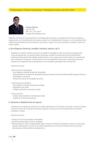 176
Transacciones y Finanzas Corporativas / Transactions Advisory Services (TAS)
Enrique Oliveros
Líder de TAS
Telf: +51 1 411 4417
enrique.oliveros@pe.ey.com
Podemos asesorarlo en la búsqueda de la estrategia adecuada para su compañía en procesos de fusiones y
adquisiciones, en la identificación de sinergias, soporte en el modelamiento financiero, y en la medición de las
implicancias derivadas de las transacciones, para que su negocio sea más competitivo, rentable y crezca con
mayor rapidez.
a. Due Diligence comercial, contable, tributario, laboral y de TI
Ayudamos a nuestros clientes a alcanzar sus objetivos estratégicos, tanto en procesos de adquisición
como de desinversión. La revisión puede comprender también la evaluación de los procedimientos,
sistemas de información (Tecnologías de Información o TI) y organización involucrados en la preparación
de la información financiera, a fin de contar con un entendimiento más amplio, incluyendo el eventual
impacto en la integración de las operaciones con la compañía participante de la transacción.
Nuestros servicios:
• Servicios para compradores:
- Due diligence contable del lado del comprador
- Asesoramiento en mecanismos de ajuste de precio, cláusulas financieras SPA (contrato compra-venta), etc.
- Due diligence comercial
- Análisis del cálculo de los ajustes de precio
• Servicios para vendedores:
- Due diligence contable del lado del vendedor
- Diagnóstico pre-venta
- Asistencia durante el proceso de venta
• Otros servicios:
- Análisis de proveedores / distribuidores clave
- Asistencia en tomas de posesión
b. Valuación y Modelamiento de negocio
Contamos con el equipo de valuación con mayor experiencia en el mercado, que ayuda a nuestros clientes
a estimar el valor de mercado de empresas, negocios y activos con fines transaccionales, de gestión,
contables y fiscales.
Nuestros servicios:
• Valuación de activos tangibles e intangibles
• Valuación de derivados y activos complejos
• Fairness Opinion: opinión independiente sobre el valor de mercado de empresas y activos, en particular
aquellas originadas por normas de los entes reguladores en el marco de transacciones entre partes
relacionadas y ofertas públicas de adquisición.
 