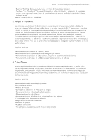 Anexos - Servicios de EY para negocios e inversión en el Perú
177Guía de Negocios e Inversión en el Perú
• Business Modeling: diseño, estructuración y revisión de modelos de valuación
• Purchase Price Allocation (PPA): valuación de activos netos individuales y asignación de precios de
compra en el marco de transacciones de combinaciones de negocio según los PCGA de los Estados
Unidos y las NIIF
• Valuación de activo fijo e inmuebles
c. Mergers & Acquisitions
Las fusiones, adquisiciones y/o desinversiones pueden ocurrir varias veces durante la vida de una
empresa y, cuando lo hacen, lo que está en juego es un valor importante. En EY asesoramos a nuestros
clientes en materia de fusiones y adquisiciones tanto en el momento de efectuar una compra como de
realizar una venta. Para ello, ofrecemos un análisis profundo de las necesidades de nuestros clientes
y asistimos en el desarrollo de las estrategias y alternativas posibles. Una vez elegido el camino,
utilizamos nuestros recursos para que una transacción obtenga el resultado deseado. Contar con un
asesor independiente a su lado ayuda a proteger sus intereses y a preservar el valor de la empresa y sus
accionistas. También hace que se aproveche el tiempo de gestión para poder explorar múltiples opciones
y alternativas.
Nuestros servicios
• Asesoramiento en procesos de compra y venta
• Asesoramiento en búsqueda de socios estratégicos y/o alianzas
• Asesoramiento en procesos de MBO (compra por parte de la administración existente)
• Asesoramiento en procesos de LBO (compra por apalancamiento de activos)
d. Project Finance
Nuestro equipo multidisciplinario ofrece asesoramiento profesional e independiente a clientes tanto
del sector privado como del sector público en materia de infraestructura. Evaluamos la factibilidad de
los proyectos, analizamos los riesgos, brindamos asesoramiento sobre las alternativas de mitigación,
desarrollamos la estrategia de financiamiento y colaboramos con el cliente en la búsqueda y negociación
del financiamiento.
Nuestros servicios:
• Asesoramiento a los promotores (sponsors)
• Estudios de factibilidad
• Análisis de riesgos
• Definición de estrategias de mitigación de riesgos
• Asesoramiento en la estructura legal e impositiva
• Búsquedas de socios estratégicos
• Asesoramiento en la definición de la estructura financiera óptima
• Coordinación entre diferentes participantes
• Negociación con posibles financistas
• Informes de gestión
• Auditoría e impuestos
• Revisión de cláusulas de resguardo financiero (covenants)
 