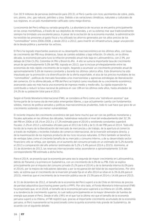 16
Con 30.9 millones de personas (estimación para 2013), el Perú cuenta con ricos yacimientos de cobre, plata,
oro, plomo, zinc, gas natural, petróleo y úrea. Debido a las variaciones climáticas, naturales y culturales de
sus regiones, es un país mundialmente calificado como mega-diverso.
La economía del Perú refleja su variada geografía. La abundancia de recursos se encuentra principalmente
en las zonas montañosas, a través de sus depósitos de minerales, y en su extenso mar que tradicionalmente
siempre ha brindado una excelente pesca. A pesar de la oscilación de la economía mundial, la administración
ha resistido las presiones al gasto fiscal y ha utilizado los ahorros generados por los altos precios de los
"commodities" entre 2006-2008, y desde 2011 a 2012, para invertir en infraestructura, pagar una porción
de la deuda pública y aumentar los activos.
El Perú ha logrado importantes avances en su desempeño macroeconómico en los últimos años, con tasas
de crecimiento del PBI muy dinámicas, tasas de cambio estables y baja inflación. En efecto, en la última
década, la economía peruana tuvo la inflación promedio anual más baja en Latinoamérica, con 2.9%, por
debajo de Chile (3.2%), Colombia (4.9%) y Brasil (6.4%). A ello se suma la importante tasa de crecimiento
anual de aproximadamente 5.0% del PBI, lograda en 2013, que lo incluye privilegiadamente entre las
economías de más rápido crecimiento de la región, llegando a acumular un crecimiento promedio anual de
aproximadamente 5.6% de manera constante y durante los últimos catorce años. Este dinamismo ha sido
impulsado por la promoción y la diversificación de la oferta exportable, el alza de los precios mundiales de los
“commodities”, políticas de mercado favorables a los inversionistas y agresivas estrategias de liberalización
del comercio. En la última década, el PBI del Perú se triplicó como resultado de su crecimiento económico;
avanzando cada vez más hacia una economía de ingresos medio y medio-alto. Su rápida expansión ha
contribuido a reducir la tasa nacional de pobreza en casi 18% en los últimos siete años, hasta alrededor de
24.2% de su población total para el 2013.
Según el Fondo Monetario Internacional (FMI), se considera al Perú como una “estrella en ascenso” que
forma parte de la nueva ola de mercados emergentes líderes, y que actualmente cuenta con fundamentos
sólidos, marcos de política sensatos y políticas macroeconómicas prudentes, todo lo cual hace que goce de un
crecimiento sostenido con menor vulnerabilidad.
El reciente impulso del crecimiento económico del país tiene mucho que ver con las políticas monetarias y
fiscales aplicadas en las últimas dos décadas, habiéndose reducido el nivel del endeudamiento (del 32.3%
del PBI en 2006 al 18.1% en 2013 y 17.2% estimado para el 2014) y existiendo constantes superávit
fiscales: 2.2% en 2012 y estimados oficiales para el 2013 de 0.6% y de 0.1% del PBI para el 2014. Todo ello
ha ido de la mano de la liberalización del mercado de mercancías y de trabajo, de la apertura al comercio
a través de múltiples y recientes tratados de comercio internacional, de la inversión extranjera directa, y
de la maximización de los ingresos producto de los ricos recursos naturales. El Perú también se beneficia
de ventajas tales como el creciente tamaño de su mercado y consumo interno, y de su desarrollado sector
financiero; ello se refleja, por ejemplo, en el aumento del consumo privado en un estimado de 5.2% durante
el 2013 a comparación del año anterior (estimados de 5.2% y 5.4% para el 2014 y 2015). Asimismo, al
31 de diciembre de 2013, las reservas internacionales netas ascendieron a aproximadamente 31% del
correspondiente PBI estimado a dicha fecha.
Para el 2014, se proyecta que la economía peruana sea la segunda de mayor crecimiento en Latinoamérica,
detrás de Panamá y la primera en Sudamérica, con un crecimiento de 6.0% de su PBI. Esto se explica
principalmente por el impulso del consumo privado (5.2% para el 2014) y de la demanda interna (6.0% para
el 2014), por la mejora de indicadores laborales y por la recuperación del total de las exportaciones. Por otro
lado, se estima que el crecimiento de la inversión privada fija en el año 2014 se sitúe en 6.3% (6.6% para el
2015), mientras que el crecimiento de la inversión pública sea de 15.5% para el 2014 y 14.6% para el 2015.
Al 31 de diciembre de 2012, el tamaño de la economía del Perú superó a la de Chile en términos de precios
de paridad adquisitiva (purchasing power parity o PPP). Por otro lado, el Fondo Monetario Internacional (FMI)
ha proyectado que, en el 2018, el tamaño de la economía peruana superará a la chilena en 10.8%, debido
a su tendencia de crecimiento superior, lo cual radica principalmente en la mayor dimensión de fuentes de
energía que posee el Perú. Desde el año 1991 en el que fue la última vez que el tamaño de la economía
peruana superó a la chilena, el FMI registró que, gracias al importante crecimiento acumulado de la economía
peruana, el Perú nuevamente se ha posicionado como la quinta economía más grande de Sudamérica, de
acuerdo con el siguiente detalle:
 