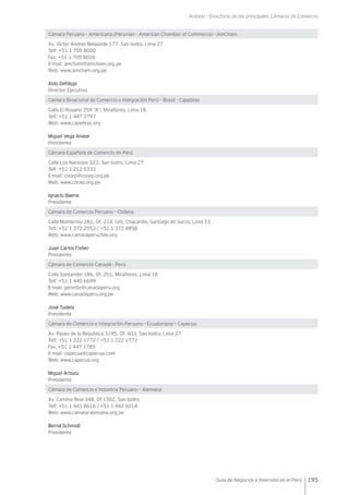 Anexos - Directorio de las principales Cámaras de Comercio
195Guía de Negocios e Inversión en el Perú
Cámara Peruano - Americana (Peruvian - American Chamber of Commerce) - AmCham
Av. Víctor Andrés Belaúnde 177, San Isidro, Lima 27
Telf: +51 1 705 8000
Fax: +51 1 705 8026
E-mail: amcham@amcham.org.pe
Web: www.amcham.org.pe
Aldo Defilippi
Director Ejecutivo
Cámara Binacional de Comercio e Integración Perú – Brasil - Capebras
Calle El Rosario 359 “A”, Miraflores, Lima 18
Telf: +51 1 447 3797
Web: www.capebras.org
Miguel Vega Alvear
Presidente
Cámara Española de Comercio en Perú
Calle Los Naranjos 323, San Isidro, Lima 27
Telf: +51 1 212 5333
E-mail: cocep@cocep.org.pe
Web: www.cocep.org.pe
Ignacio Baena
Presidente
Cámara de Comercio Peruano - Chilena
Calle Monterrey 281, Of. 214, Urb. Chacarilla, Santiago de Surco, Lima 33
Telf: +51 1 372 2553 / +51 1 372 4858
Web: www.camaraperuchile.org
Juan Carlos Fisher
Presidente
Cámara de Comercio Canadá - Perú
Calle Santander 186, Of. 201, Miraflores, Lima 18
Telf: +51 1 440 6699
E-mail: gerente@canadaperu.org
Web: www.canadaperu.org.pe
José Tudela
Presidente
Cámara de Comercio e Integración Peruano - Ecuatoriana – Capecua
Av. Paseo de la República 3195, Of. 603, San Isidro, Lima 27
Telf: +51 1 222 1772 / +51 1 222 1773
Fax: +51 1 447 1785
E-mail: capecua@capecua.com
Web: www.capecua.org
Miguel Arbulú
Presidente
Cámara de Comercio e Industria Peruano – Alemana
Av. Camino Real 348, Of.1502, San Isidro
Telf: +51 1 441 8616 / +51 1 442 6014
Web: www.camara-alemana.org.pe
Bernd Schmidt
Presidente
 