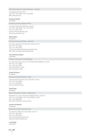 196
Cámara de Comercio e Industria Peruano – Francesa
Los Nogales 326, San Isidro
Telf: +51 1 421 4050 / +51 1 421 9093
Web: www.ccipf.com
Emmanuel Bonnet
Presidente
Cámara de Comercio Italiana del Perú
Av. 28 de Julio 1365, Miraflores, Lima 18
Telf: +51 1 445 4278 / +51 1 447 1785
Fax: +51 1 447 1785
E-mail: camerit@cameritpe.com
Web: www.cameritpe.com
Barbara Bocci
Presidente
Cámara de Comercio Peruano - Argentina
Av. Camino Real 470, Of. 301B, San Isidro, Lima 27
Telf: +51 1 441 4001
Fax: +51 1 440 1093
E-mail: gerencia@camaraperuano-argentina.org
Web: www.camaraperuano-argentina.org
Vilma Schenone Dulanto
Presidente
Cámara de Comercio Peruano Británica
Av. José Larco 1301, piso 22, Torre Parque Mar, Miraflores, Lima 18
Telf: +51 1 617 3090
Fax: +51 1 617 3095
E-mail: bpcc@bpcc.org.pe
Web: www.bpcc.org.pe
Enrique Anderson
Presidente
Cámara de Comercio Peruano - Israelí
Calle Carlos Porras Osores 210, San Isidro, Lima 27
Telf: +51 1 222 0984
Fax: +51 1 222 0984
E-mail: ccpi@inter.net.pe
Daniel Flexer
Presidente
Cámara de Comercio Peruano - Mexicana A.C.
Montebello 170, Urb. Chacarilla, Santiago de Surco, Lima 33
Telf: +51 1 627 5568 / +51 1 512 0440 Anx. 3247
Fax: +51 1 628 8650
Web: www.camaraperu-mexico.org.pe
Gerardo Solís Macedo
Presidente
Cámara de Comercio Suiza en el Perú
Av. Salaverry 3240, piso 4, San Isidro, Lima 27
Telf: +51 1 264 3516
Fax: +51 1 264 3526
E-mail: info@swisschamperu.com
Web: www.swisschamperu.org
Leno Mulder
Presidente
 