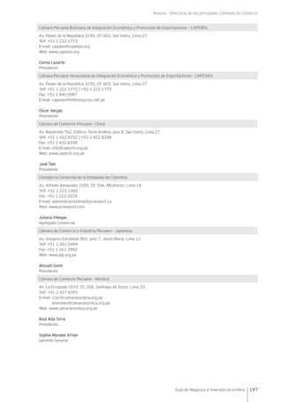 Anexos - Directorio de las principales Cámaras de Comercio
197Guía de Negocios e Inversión en el Perú
Cámara Peruana Boliviana de Integración Económica y Promoción de Exportaciones – CAPEBOL
Av. Paseo de la República 3194, Of. 603, San Isidro, Lima 27
Telf: +51 1 222 1773
E-mail: capebol@capebol.org
Web: www.capebol.org
Carlos Lazarte
Presidente
Cámara Peruano Venezolana de Integración Económica y Promoción de Exportaciones - CAPEVEN
Av. Paseo de la República 3195, Of. 603, San Isidro, Lima 27
Telf: +51 1 222 1772 / +51 1 222 1773
Fax: +51 1 440 0987
E-mail: capeven@infonegocios.net.pe
Oscar Vargas
Presidente
Cámara de Comercio Peruano - China
Av. Navarrete 762, Edificio Torre Andina, piso 8, San Isidro, Lima 27
Telf: +51 1 422 8152 / +51 1 422 8358
Fax: +51 1 422 8358
E-mail: info@capechi.org.pe
Web: www.capechi.org.pe
José Tam
Presidente
Consejería Comercial de la Embajada de Colombia
Av. Alfredo Benavides 1555, Of. 506, Miraflores, Lima 18
Telf: +51 1 222 1360
Fax: +51 1 222 2074
E-mail: administracionlima@proexport.co
Web: www.proexport.com
Juliana Villegas
Agregado Comercial
Cámara de Comercio e Industria Peruano - Japonesa
Av. Gregorio Escobedo 803, piso 7, Jesús María, Lima 11
Telf: +51 1 261 0484
Fax: +51 1 261 3992
Web: www.apj.org.pe
Atsushi Gomi
Presidente
Cámara de Comercio Peruano - Nórdica
Av. La Encalada 1010, Of. 204, Santiago de Surco, Lima 33
Telf: +51 1 437 6393
E-mail: ccpn@camaranordica.org.pe
smorales@camaranordica.org.pe
Web: www.camaranordica.org.pe
Raúl Alta Torre
Presidente
Sophie Morales Arhan
Gerente General
 