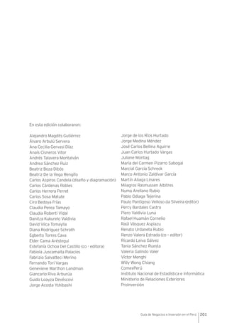 201Guía de Negocios e Inversión en el Perú
En esta edición colaboraron:
Alejandro Magdits Gutiérrez
Álvaro Arbulú Servera
Ana Cecilia Gervasi Díaz
Anaís Cisneros Vitor
Andrés Talavera Montalván
Andrea Sánchez Ruiz
Beatriz Boza Dibós
Beatriz De la Vega Rengifo
Carlos Aspiros Candela (diseño y diagramación)
Carlos Cárdenas Robles
Carlos Herrera Perret
Carlos Sosa Matute
Ciro Bedoya Frías
Claudia Perea Tamayo
Claudia Roberti Vidal
Danitza Kukurelo Valdivia
David Vilca Tomaylla
Diana Rodríguez Schroth
Egberto Torres Cava
Elder Cama Aréstegui
Estefanía Ochoa Del Castillo (co - editora)
Fabiola Juscamaita Palacios
Fabrizio Salvatteci Merino
Fernando Tori Vargas
Genevieve Warthon Landman
Giancarlo Riva Arburúa
Guido Loayza Devéscovi
Jorge Acosta Yshibashi
Jorge de los Ríos Hurtado
Jorge Medina Méndez
José Carlos Bellina Aguirre
Juan Carlos Hurtado Vargas
Juliane Montag
María del Carmen Pizarro Sabogal
Marcial García Schreck
Marco Antonio Zaldívar García
Martín Aliaga Linares
Milagros Rasmussen Albitres
Numa Arellano Rubio
Pablo Odiaga Tejerina
Paulo Pantigoso Velloso da Silveira (editor)
Percy Bardales Castro
Piero Valdivia Luna
Rafael Huamán Cornelio
Raúl Vásquez Aspiazu
Renato Urdaneta Rubio
Renzo Valera Estrada (co – editor)
Ricardo Leiva Gálvez
Tania Sánchez Ruesta
Valeria Galindo Valer
Víctor Menghi
Willy Wong Chiang
ComexPerú
Instituto Nacional de Estadística e Informática
Ministerio de Relaciones Exteriores
ProInversión
 