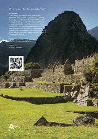 EY | Assurance | Tax | Transactions | Advisory
Acerca de EY
EY es un líder global en servicios de auditoría,
impuestos, transacciones y consultoría. La calidad
de servicio y conocimientos que aportamos ayudan
a brindar confianza en los mercados de capitales y
en las economías del mundo. Desarrollamos líderes
excepcionales que trabajan en equipo para cumplir
nuestro compromiso con nuestros stakeholders. Así,
jugamos un rol fundamental en la construcción de un
mundo mejor para nuestra gente, nuestros clientes y
nuestras comunidades.
Para más información visite
http://www. ey.com/pe/es/home
© 2014 EY.
All Rights Reserved.
 