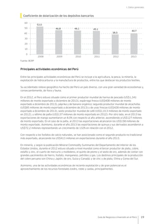 I. Datos generales
19Guía de Negocios e Inversión en el Perú
Coeficiente de dolarización de los depósitos bancarios
Fuente: BCRP
Principales actividades económicas del Perú
Entre las principales actividades económicas del Perú se incluye a la agricultura, la pesca, la minería, la
explotación de hidrocarburos y la manufactura de productos, entre los que destacan los productos textiles.
Su accidentado relieve geográfico ha hecho del Perú un país diverso, con una gran variedad de ecosistemas y,
consecuentemente, de flora y fauna.
En el 2012, el Perú estuvo situado como el primer productor mundial de harina de pescado (US$1,341
millones de monto exportado a diciembre de 2013), espárrago fresco (US$408 millones de monto
exportado a diciembre de 2013), páprika y de banano orgánico; segundo productor mundial de alcachofas
(US$85 millones de monto exportado a diciembre de 2013) y de uvas frescas (US$428 millones de monto
exportado a diciembre de 2013), sexto productor mundial de café (US$1,013 millones de monto exportado
en 2012), y sétimo de palta (US$137 millones de monto exportado en 2012). Por otro lado, en el 2013 las
exportaciones de mango aumentaron un 8.0% con respecto al año anterior, ascendiendo a US$127 millones
de monto exportado. En el caso de la palta, al 2013 las exportaciones alcanzaron los US$158 millones de
monto exportado. Asimismo, durante el año 2013 las exportaciones de quinua y sus derivados ascendieron a
US$72.2 millones representando un crecimiento de 132% en relación con el 2012.
Con respecto a los fosfatos de calcio naturales, se han posicionado como el segundo producto no tradicional
más exportado, alcanzando los US$413 millones en exportaciones durante el año 2013.
En minería, y según la publicación Mineral Commodity Summaries del Departamento del Interior de los
Estados Unidos, durante el 2012 estuvo situado a nivel mundial como el tercer productor de plata, cobre,
estaño y zinc, el cuarto de mercurio y molibdeno, el quinto de plomo y el sexto de oro, además de contar con
grandes yacimientos de hierro, fosfato, manganeso, petróleo y gas. Los destinos principales de la producción
del cobre peruano son China y Japón; de oro, Suiza y Canadá; y de zinc y de plata, China y Corea del Sur.
Asimismo, una de las actividades económicas de reciente explotación y de gran potencial es el
aprovechamiento de los recursos forestales (cedro, roble y caoba, principalmente).
40
60
50
10
0
20
30
53.0
46.8 46.1 45.1
40.7
38.0
201220092008 2010 2011 2013
 