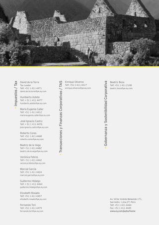 Av. Víctor Andrés Belaúnde 171,
San Isidro - Lima 27, Perú
Telf: +51 1 411 4444
Fax: +51 1 411 4445
www.ey.com/pe/es/home
Enrique Oliveros
Telf: +51 1 411 4417
enrique.oliveros@pe.ey.com
•TransaccionesyFinanzasCorporativas/TAS
Beatriz Boza
Telf: +51 1 411 2108
beatriz.boza@pe.ey.com
•GobernanzaySostenibilidadCorporativa
•Impuestos/Tax
David de la Torre
Tax Leader
Telf: +51 1 411 4471
david.de.la.torre@pe.ey.com
Humberto Astete
Telf: + 51 1 411 4477
humberto.astete@pe.ey.com
María Eugenia Caller
Telf: +51 1 411 4412
maria-eugenia.caller@pe.ey.com
José Ignacio Castro
Telf: + 51 1 411 4476
jose-ignacio.castro@pe.ey.com
Roberto Cores
Telf: +51 1 411 4468
roberto.cores@pe.ey.com
Beatriz de la Vega
Telf + 51 1 411 4482
beatriz.de.la.vega@pe.ey.com
Verónica Febres
Telf + 51 1 411 4442
veronica.febres@pe.ey.com
Marcial García
Telf: +51 1 411 4424
marcial.garcia@pe.ey.com
Guillermo Hidalgo
Telf: + 51 1 411 4464
guillermo.hidalgo@pe.ey.com
Elizabeth Rosado
Telf: +51 1 411 4457
elizabeth.rosado@pe.ey.com
Fernando Tori
Telf: +51 1 411 4479
fernando.tori@pe.ey.com
 