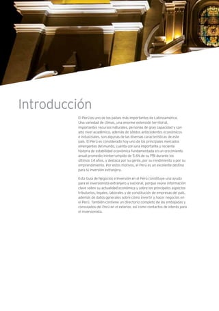 Introducción
El Perú es uno de los países más importantes de Latinoamérica.
Una variedad de climas, una enorme extensión territorial,
importantes recursos naturales, personas de gran capacidad y con
alto nivel académico, además de sólidos antecedentes económicos
e industriales, son algunas de las diversas características de este
país. El Perú es considerado hoy uno de los principales mercados
emergentes del mundo, cuenta con una importante y reciente
historia de estabilidad económica fundamentada en un crecimiento
anual promedio ininterrumpido de 5.6% de su PBI durante los
últimos 14 años, y destaca por su gente, por su rendimiento y por su
emprendimiento. Por estos motivos, el Perú es un excelente destino
para la inversión extranjera.
Esta Guía de Negocios e Inversión en el Perú constituye una ayuda
para el inversionista extranjero y nacional, porque reúne información
clave sobre su actualidad económica y sobre los principales aspectos
tributarios, legales, laborales y de constitución de empresas del país,
además de datos generales sobre cómo invertir y hacer negocios en
el Perú. También contiene un directorio completo de las embajadas y
consulados del Perú en el exterior, así como contactos de interés para
el inversionista.
 