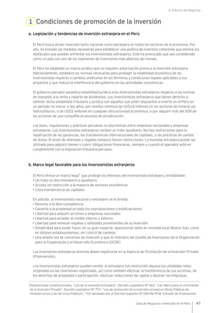 II. Entorno de Negocios
47Guía de Negocios e Inversión en el Perú
1 Condiciones de promoción de la inversión
a. Legislación y tendencias de inversión extranjera en el Perú
El Perú busca atraer inversión tanto nacional como extranjera en todos los sectores de la economía. Por
ello, ha tomado las medidas necesarias para establecer una política de inversión coherente que elimine los
obstáculos que puedan enfrentar los inversionistas extranjeros. Esto ha provocado que sea considerado
como un país con uno de los regímenes de inversiones más abiertos del mundo.
El Perú ha adoptado un marco jurídico que no requiere autorización previa a la inversión extranjera.
Adicionalmente, establece las normas necesarias para proteger la estabilidad económica de los
inversionistas respecto a cambios arbitrarios en los términos y condiciones legales aplicables a sus
proyectos y que reduce la interferencia del gobierno en las actividades económicas.
El gobierno peruano garantiza estabilidad jurídica a los inversionistas extranjeros respecto a las normas
de impuesto a la renta y reparto de dividendos. Los inversionistas extranjeros que tienen derecho a
obtener dicha estabilidad tributaria y jurídica son aquellos que estén dispuestos a invertir en el Perú en
un período no menor a dos años, por montos mínimos de US$10 millones en los sectores de minería y/o
hidrocarburos, o de US$5 millones en cualquier otra actividad económica, o por adquirir más del 50% de
las acciones de una compañía en proceso de privatización.
Las leyes, regulaciones y prácticas peruanas no discriminan entre empresas nacionales y empresas
extranjeras. Los inversionistas extranjeros reciben un trato igualitario. No hay restricciones para la
repatriación de las ganancias, las transferencias internacionales de capitales, o las prácticas de cambio
de divisa. El envío de intereses y regalías tampoco tienen restricciones. La moneda extranjera puede ser
utilizada para adquirir bienes o cubrir obligaciones financieras, siempre y cuando el operador esté en
cumplimiento con la legislación tributaria peruana.
b. Marco legal favorable para los inversionistas extranjeros
El Perú ofrece un marco legal
1
que protege los intereses del inversionista extranjero, brindándole:
• Un trato no discriminatorio e igualitario
• Acceso sin restricción a la mayoría de sectores económicos
• Libre transferencia de capitales
En adición, al inversionista nacional y extranjero se le brinda:
• Derecho a la libre competencia
• Garantía a la propiedad privada (no expropiaciones o estatizaciones)
• Libertad para adquirir acciones a empresas nacionales
• Libertad para acceder al crédito interno y externo
• Libertad para remesar regalías y utilidades provenientes de su inversión
• Simplicidad para poder hacer, en su gran mayoría, operaciones tanto en moneda local (Nuevo Sol), como
en dólares estadounidenses, sin control de cambios
• Una amplia red de convenios de inversión y que es miembro del Comité de Inversiones de la Organización
para la Cooperación y el Desarrollo Económico (OCDE)
Las inversiones extranjeras directas deben registrarse en la Agencia de Promoción de la Inversión Privada
(ProInversión).
Los inversionistas extranjeros pueden remitir al extranjero (sin restricción alguna) las utilidades netas
originadas en las inversiones registradas, así como también efectuar la transferencia de sus acciones, de
los derechos de propiedad o participación, efectuar reducciones de capital y disolver las empresas.
1
Disposiciones Constitucionales, “Ley de la Inversión Extranjera”, Decreto Legislativo N° 662, “Ley Marco para el crecimiento
de la Inversión Privada”, Decreto Legislativo N° 757, “Ley de promoción de la inversión privada en Obras Públicas de
Infraestructura y de Servicios Públicos”, TUO aprobado por el Decreto Supremo N° 059-96-PCM. Extraído de ProInversión.
 