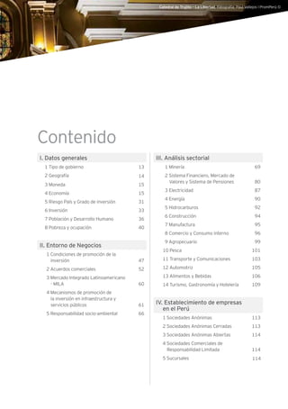 Catedral de Trujillo – La Libertad. Fotografía: Paul Vallejos l PromPerú ©
Contenido
I. Datos generales
1 Tipo de gobierno 13
2 Geografía 14
3 Moneda 15
4 Economía 15
5 Riesgo País y Grado de inversión 31
6 Inversión 33
7 Población y Desarrollo Humano 36
8 Pobreza y ocupación 40
II. Entorno de Negocios
1 Condiciones de promoción de la
inversión 47
2 Acuerdos comerciales 52
3 Mercado Integrado Latinoamericano
- MILA 60
4 Mecanismos de promoción de
la inversión en infraestructura y
servicios públicos 61
5 Responsabilidad socio-ambiental 66
III. Análisis sectorial
1 Minería 69
2 Sistema Financiero, Mercado de
Valores y Sistema de Pensiones 80
3 Electricidad 87
4 Energía 90
5 Hidrocarburos 92
6 Construcción 94
7 Manufactura 95
8 Comercio y Consumo interno 96
9 Agropecuario 99
10 Pesca 101
11 Transporte y Comunicaciones 103
12 Automotriz 105
13 Alimentos y Bebidas 106
14 Turismo, Gastronomía y Hotelería 109
IV. Establecimiento de empresas
en el Perú
1 Sociedades Anónimas 113
2 Sociedades Anónimas Cerradas 113
3 Sociedades Anónimas Abiertas 114
4 Sociedades Comerciales de
Responsabilidad Limitada 114
5 Sucursales 114
 
