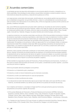 52
2 Acuerdos comerciales
La estrategia peruana de desarrollo está basada en una economía abierta al mundo y competitiva en su
oferta exportable. Esta estrategia ha sido exitosa y ha permitido consolidar al comercio exterior como un
instrumento de desarrollo económico y reducción de la pobreza en el Perú.
Las negociaciones comerciales internacionales, beneficiadas por una prudente gestión macroeconómica y
por la estabilidad consiguiente, han permitido afrontar y reducir la vulnerabilidad de la economía peruana
ante la reciente crisis internacional. En los últimos años, el Perú ha negociado acuerdos de libre comercio con
grandes y medianos mercados.
Hoy, casi el 95% de las exportaciones peruanas están cubiertas por Acuerdos de Libre Comercio vigentes.
Esto permite que los productos peruanos ingresen, sujetos a las reglas de origen de cada acuerdo comercial,
en condiciones preferenciales a 53 países, entre los cuales se encuentran: Estados Unidos, China, Canadá,
Japón, Corea del Sur, Tailandia, Singapur, los países miembro de la Unión Europea, entre otros.
La apertura comercial y los acuerdos comerciales suscritos por el Perú han permitido incrementar el número
de productos exportados y empresas exportadoras, sobre todo en el rubro no tradicional. En efecto, a pesar
de que las exportaciones de productos tradicionales aún representan el 78% de las exportaciones totales,
se observa que los Acuerdos Comerciales han permitido al Perú diversificar su oferta de productos no
tradicionales. Por ejemplo, en los primeros 3 años de vigencia del TLC con los Estados Unidos, se realizaron
exportaciones desde Perú a Estados Unidos bajo 488 nuevas partidas arancelarias de exportaciones no
tradicionales; y al cumplirse el segundo año de vigencia del TLC con China, se observaron 204 nuevas
partidas no tradicionales exportadas.
Asimismo, estos acuerdos comerciales constituyen un instrumento valioso para atraer inversión extranjera
directa, impulsar incrementos de productividad de las empresas y la transferencia de tecnología mediante
el abaratamiento de las importaciones de bienes de capital e insumos de calidad. Los acuerdos comerciales
incentivan también procesos de convergencia de estándares internacionales, los cuales han permitido que
más empresas peruanas mejoren sus prácticas de gestión y logística.
El Perú también ha negociado Acuerdos de Promoción y Protección Recíproca de Inversiones. A la fecha, el
Perú tiene acuerdos internacionales de inversión con 53 países, considerando acuerdos vigentes y acuerdos
suscritos por entrar en vigencia.
Entre los principales derechos protegidos se encuentran:
• El derecho a un tratamiento justo y equitativo.
• El derecho a recibir el mismo tratamiento que los inversores nacionales.
• El derecho a recibir una indemnización en caso de expropiación.
• El derecho a la libre transferencia de rentas;
• y la cláusula de la nación más favorecida, bajo la que el mejor trato dado a otro socio del Perú en estas
materias, se extiende también a sus demás socios del Perú en acuerdos de inversión de este tipo.
Con el objetivo de fortalecer y consolidar la imagen del Perú como país atractivo para las inversiones,
actualmente se encuentran vigentes 40 acuerdos:
► • 29 Acuerdos Bilaterales de Promoción y Protección Recíproca de Inversiones (APPRIs): Alemania,
Argentina, Australia, Bolivia, China, Colombia, Corea, Cuba, Dinamarca, Ecuador, El Salvador, España,
Finlandia, Francia, Italia, Japón, Malasia, Noruega, Países Bajos, Paraguay, Portugal, Reino Unido,
República Checa, Rumania, Suecia, Suiza, Tailandia, Unión Económica Bélgica – Luxemburgo y Venezuela.
► • 11 Tratados de Libre Comercio (TLC) que incluyen un capítulo de inversión (Costa Rica, Panamá, México,
Estados Unidos, EFTA, Canadá, Chile, China, Corea del Sur, Singapur y la Unión Europea).
 