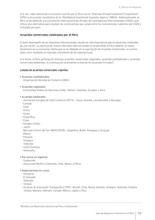 II. Entorno de Negocios
53Guía de Negocios e Inversión en el Perú
A la vez, cabe mencionar el convenio suscrito por el Perú con la “Overseas Private Investment Corporation”
(OPIC) y el acuerdo constitutivo de la “Multilateral Investment Guaranty Agency” (MIGA). Adicionalmente, el
Perú se ha adherido a la Convención Internacional de Arreglo de Controversias Internacionales (CIADI), que
ofrece una alternativa para resolver las controversias que surjan entre los inversionistas cubiertos por CIADI y
el Estado peruano.
Acuerdos comerciales celebrados por el Perú
El buen desempeño de las relaciones internacionales resulta de vital importancia para el desarrollo sostenible
de una nación. La apertura de nuevos mercados internacionales le ha permitido al Perú obtener un mayor
dinamismo en su economía, hecho que se ve reflejado en la suscripción de Acuerdos Comerciales, lo cual ha
dado como resultado un marcado crecimiento de las exportaciones.
A la fecha, el Perú participa en diversos acuerdos comerciales regionales, acuerdos multilaterales y acuerdos
comerciales bilaterales. A continuación se presenta la lista de los acuerdos firmados
2
.
Listado de acuerdos comerciales vigentes:
• Acuerdos multilaterales:
- Organización Mundial de Comercio (OMC)
• Acuerdos regionales:
- Comunidad Andina de Naciones (CAN) - Bolivia, Colombia, Ecuador y Perú
• Acuerdos bilaterales:
- Asociación Europea de Libre Comercio (EFTA) – Suiza, Islandia, Liechtenstein y Noruega
- Canadá
- Chile
- China
- Corea
- Costa Rica
- Cuba
- Estados Unidos
- Japón
- Mercado Común del Sur (MERCOSUR) - Argentina, Brasil, Paraguay y Uruguay
- México
- Panamá
- Singapur
- Tailandia
- Unión Europea
- Venezuela
• Por entrar en vigencia:
- Guatemala
- Alianza del Pacífico (Colombia, Chile, México y Perú)
• Negociaciones en curso:
- Honduras
- El Salvador
- Tailandia
- Turquía
- Acuerdo de Asociación Transpacífico (TPP) - Brunéi, Chile, Nueva Zelanda, Singapur, Australia, Estados
Unidos, Malasia, Vietnam, Canadá, México, Japón y Perú.
2
Ministerio de Relaciones Exteriores del Perú y ProInversión.
 