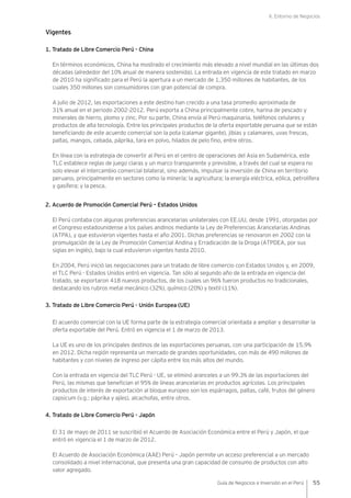 II. Entorno de Negocios
55Guía de Negocios e Inversión en el Perú
Vigentes
1. Tratado de Libre Comercio Perú - China
En términos económicos, China ha mostrado el crecimiento más elevado a nivel mundial en las últimas dos
décadas (alrededor del 10% anual de manera sostenida). La entrada en vigencia de este tratado en marzo
de 2010 ha significado para el Perú la apertura a un mercado de 1,350 millones de habitantes, de los
cuales 350 millones son consumidores con gran potencial de compra.
A julio de 2012, las exportaciones a este destino han crecido a una tasa promedio aproximada de
31% anual en el periodo 2002-2012. Perú exporta a China principalmente cobre, harina de pescado y
minerales de hierro, plomo y zinc. Por su parte, China envía al Perú maquinaria, teléfonos celulares y
productos de alta tecnología. Entre los principales productos de la oferta exportable peruana que se están
beneficiando de este acuerdo comercial son la pota (calamar gigante), jibias y calamares, uvas frescas,
paltas, mangos, cebada, páprika, tara en polvo, hilados de pelo fino, entre otros.
En línea con la estrategia de convertir al Perú en el centro de operaciones del Asia en Sudamérica, este
TLC establece reglas de juego claras y un marco transparente y previsible, a través del cual se espera no
solo elevar el intercambio comercial bilateral, sino además, impulsar la inversión de China en territorio
peruano, principalmente en sectores como la minería; la agricultura; la energía eléctrica, eólica, petrolífera
y gasífera; y la pesca.
2. Acuerdo de Promoción Comercial Perú – Estados Unidos
El Perú contaba con algunas preferencias arancelarias unilaterales con EE.UU, desde 1991, otorgadas por
el Congreso estadounidense a los países andinos mediante la Ley de Preferencias Arancelarias Andinas
(ATPA), y que estuvieron vigentes hasta el año 2001. Dichas preferencias se renovaron en 2002 con la
promulgación de la Ley de Promoción Comercial Andina y Erradicación de la Droga (ATPDEA, por sus
siglas en inglés), bajo la cual estuvieron vigentes hasta 2010.
En 2004, Perú inició las negociaciones para un tratado de libre comercio con Estados Unidos y, en 2009,
el TLC Perú - Estados Unidos entró en vigencia. Tan sólo al segundo año de la entrada en vigencia del
tratado, se exportaron 418 nuevos productos, de los cuales un 96% fueron productos no tradicionales,
destacando los rubros metal mecánico (32%), químico (20%) y textil (11%).
3. Tratado de Libre Comercio Perú - Unión Europea (UE)
El acuerdo comercial con la UE forma parte de la estrategia comercial orientada a ampliar y desarrollar la
oferta exportable del Perú. Entró en vigencia el 1 de marzo de 2013.
La UE es uno de los principales destinos de las exportaciones peruanas, con una participación de 15.9%
en 2012. Dicha región representa un mercado de grandes oportunidades, con más de 490 millones de
habitantes y con niveles de ingreso per cápita entre los más altos del mundo.
Con la entrada en vigencia del TLC Perú - UE, se eliminó aranceles a un 99.3% de las exportaciones del
Perú, las mismas que benefician el 95% de líneas arancelarias en productos agrícolas. Los principales
productos de interés de exportación al bloque europeo son los espárragos, paltas, café, frutos del género
capsicum (v.g.: páprika y ajíes), alcachofas, entre otros.
4. Tratado de Libre Comercio Perú - Japón
El 31 de mayo de 2011 se suscribió el Acuerdo de Asociación Económica entre el Perú y Japón, el que
entró en vigencia el 1 de marzo de 2012.
El Acuerdo de Asociación Económica (AAE) Perú – Japón permite un acceso preferencial a un mercado
consolidado a nivel internacional, que presenta una gran capacidad de consumo de productos con alto
valor agregado.
 