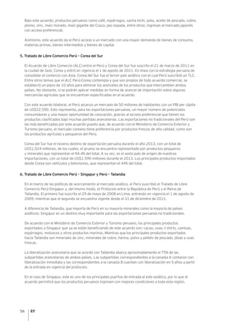56
Bajo este acuerdo, productos peruanos como café, espárragos, sacha inchi, pota, aceite de pescado, cobre,
plomo, zinc, maíz morado, maíz gigante del Cusco, pez espada, entre otros; ingresan al mercado japonés
con acceso preferencial.
Asimismo, este acuerdo da al Perú acceso a un mercado con una mayor demanda de bienes de consumo,
materias primas, bienes intermedios y bienes de capital.
5. Tratado de Libre Comercio Perú – Corea del Sur
El Acuerdo de Libre Comercio (ALC) entre el Perú y Corea del Sur fue suscrito el 21 de marzo de 2011 en
la ciudad de Seúl, Corea y entró en vigencia el 1 de agosto de 2011. En línea con la estrategia peruana de
consolidar el comercio con Asia, Corea del Sur fue el tercer país asiático con el cual Perú suscribió un TLC.
Entre otros temas que el ALC Perú-Corea contempla y que son propios de todo acuerdo comercial, se
estableció un plazo de 10 años para eliminar los aranceles de los productos que intercambien ambos
países. No obstante, sí se podrán aplicar medidas en forma de arancel de importación sobre algunas
mercancías agrícolas que se encuentran especificadas en el acuerdo.
Con este acuerdo bilateral, el Perú alcanza un mercado de 50 millones de habitantes con un PBI per cápita
de US$22,590. Esto representa, para las exportaciones peruanas, un mayor número de potenciales
consumidores y una mayor oportunidad de colocación, gracias al acceso preferencial que tienen los
productos clasificados bajo muchas partidas arancelarias. Las exportaciones no tradicionales del Perú son
las más beneficiadas por este acuerdo puesto que, de acuerdo con el Ministerio de Comercio Exterior y
Turismo peruano, el mercado coreano tiene preferencia por productos frescos de alta calidad, como son
los productos agrícolas y pesqueros del Perú.
Corea del Sur fue el noveno destino de exportación peruana durante el año 2013, con un total de
US$1,524 millones, de los cuales, el grueso se encuentra representado por productos pesqueros
y minerales que representan el 94.4% del total. A su vez, es el sexto país de origen de nuestras
importaciones, con un total de US$1,590 millones durante el 2013. Los principales productos importados
desde Corea son vehículos y televisores, que representan el 44% del total.
6. Tratado de Libre Comercio Perú – Singapur y Perú – Tailandia
En el marco de las políticas de acercamiento al mercado asiático, el Perú suscribió el Tratado de Libre
Comercio Perú-Singapur y, del mismo modo, el Protocolo entre la República de Perú y el Reino de
Tailandia. El primero fue suscrito el 29 de mayo de 2008 en Lima, entrando en vigencia el 1 de agosto de
2009; mientras que el segundo se encuentra vigente desde el 31 de diciembre de 2011.
A diferencia de Tailandia, que importa de Perú en su mayoría minerales como la mayoría de países
asiáticos; Singapur es un destino muy importante para las exportaciones peruanas no tradicionales.
De acuerdo con el Ministerio de Comercio Exterior y Turismo peruano, los principales productos
exportados a Singapur que ya se están beneficiando de este acuerdo son: cacao, uvas, t-shirts, camisas,
espárragos, moluscos y otros productos marinos. Mientras que los principales productos exportados
hacia Tailandia son minerales de zinc, minerales de cobre, harina, polvo y pellets de pescado, jibias y uvas
frescas.
La liberalización arancelaria que se acordó con Tailandia abarca aproximadamente el 75% de las
subpartidas arancelarias de ambos países. Las subpartidas correspondientes a la canasta A contaron con
liberalización inmediata y las correspondientes a la canasta B cuentan con liberalización en 5 años a partir
de la entrada en vigencia del protocolo.
En el caso de Singapur, este es uno de los principales puertos de entrada al este asiático, por lo que el
acuerdo permitirá que los productos peruanos ingresen con mejores condiciones a toda esta región.
 