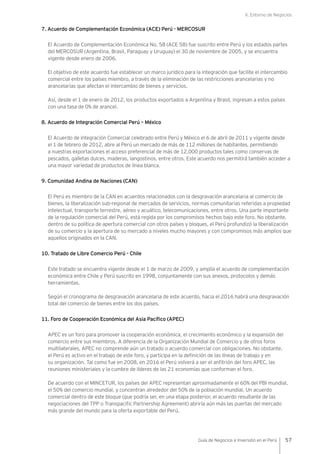 II. Entorno de Negocios
57Guía de Negocios e Inversión en el Perú
7. Acuerdo de Complementación Económica (ACE) Perú - MERCOSUR
El Acuerdo de Complementación Económica No. 58 (ACE 58) fue suscrito entre Perú y los estados partes
del MERCOSUR (Argentina, Brasil, Paraguay y Uruguay) el 30 de noviembre de 2005, y se encuentra
vigente desde enero de 2006.
El objetivo de este acuerdo fue establecer un marco jurídico para la integración que facilite el intercambio
comercial entre los países miembro, a través de la eliminación de las restricciones arancelarias y no
arancelarias que afectan el intercambio de bienes y servicios.
Así, desde el 1 de enero de 2012, los productos exportados a Argentina y Brasil, ingresan a estos países
con una tasa de 0% de arancel.
8. Acuerdo de Integración Comercial Perú – México
El Acuerdo de integración Comercial celebrado entre Perú y México el 6 de abril de 2011 y vigente desde
el 1 de febrero de 2012, abre al Perú un mercado de más de 112 millones de habitantes, permitiendo
a nuestras exportaciones el acceso preferencial de más de 12,000 productos tales como conservas de
pescados, galletas dulces, maderas, langostinos, entre otros. Este acuerdo nos permitirá también acceder a
una mayor variedad de productos de línea blanca.
9. Comunidad Andina de Naciones (CAN)
El Perú es miembro de la CAN en acuerdos relacionados con la desgravación arancelaria al comercio de
bienes, la liberalización sub-regional de mercados de servicios, normas comunitarias referidas a propiedad
intelectual, transporte terrestre, aéreo y acuático, telecomunicaciones, entre otros. Una parte importante
de la regulación comercial del Perú, está regida por los compromisos hechos bajo este foro. No obstante,
dentro de su política de apertura comercial con otros países y bloques, el Perú profundizó la liberalización
de su comercio y la apertura de su mercado a niveles mucho mayores y con compromisos más amplios que
aquellos originados en la CAN.
10. Tratado de Libre Comercio Perú - Chile
Este tratado se encuentra vigente desde el 1 de marzo de 2009, y amplía el acuerdo de complementación
económica entre Chile y Perú suscrito en 1998, conjuntamente con sus anexos, protocolos y demás
herramientas.
Según el cronograma de desgravación arancelaria de este acuerdo, hacia el 2016 habrá una desgravación
total del comercio de bienes entre los dos países.
11. Foro de Cooperación Económica del Asia Pacífico (APEC)
APEC es un foro para promover la cooperación económica, el crecimiento económico y la expansión del
comercio entre sus miembros. A diferencia de la Organización Mundial de Comercio y de otros foros
multilaterales, APEC no comprende aún un tratado o acuerdo comercial con obligaciones. No obstante,
el Perú es activo en el trabajo de este foro, y participa en la definición de las líneas de trabajo y en
su organización. Tal como fue en 2008, en 2016 el Perú volverá a ser el anfitrión del foro APEC, las
reuniones ministeriales y la cumbre de líderes de las 21 economías que conforman el foro.
De acuerdo con el MINCETUR, los países del APEC representan aproximadamente el 60% del PBI mundial,
el 50% del comercio mundial, y concentran alrededor del 50% de la población mundial. Un acuerdo
comercial dentro de este bloque (que podría ser, en una etapa posterior, el acuerdo resultante de las
negociaciones del TPP o Transpacific Partnership Agreement) abriría aún más las puertas del mercado
más grande del mundo para la oferta exportable del Perú.
 