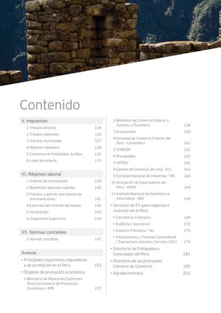 Contenido
V. Impuestos
1 Tributos directos 118
2 Tributos indirectos 126
3 Tributos municipales 127
4 Régimen aduanero 128
5 Convenios de Estabilidad Jurídica 132
6 Leyes de minería 133
VI. Régimen laboral
1 Sistema de contratación 139
2 Beneficios laborales vigentes 140
3 Tributos y aportes que gravan las
remuneraciones 141
4 Extinción del contrato de trabajo 142
5 Inmigración 143
6 Organismo Supervisor 144
VII. Normas contables
1 Normas contables 147
Anexos
• Principales organismos reguladores
y de promoción en el Perú 153
• Órganos de promoción económica
1 Ministerio de Relaciones Exteriores:
Dirección General de Promoción
Económica – DPE 157
2 Ministerio de Comercio Exterior y
Turismo, y PromPerú 158
3 ProInversión 160
4 Sociedad de Comercio Exterior del
Perú - ComexPerú 161
5 CONFIEP 161
6 Procapitales 162
7 inPERU 162
8 Cámara de Comercio de Lima - CCL 163
9 Sociedad Nacional de Industrias - SNI 164
10 Asociación de Exportadores del
Perú - ADEX 164
11 Instituto Nacional de Estadística e
Informática - INEI 164
• Servicios de EY para negocios e
inversión en el Perú
• Consultoría / Advisory 169
• Auditoría / Assurance 172
• Asesoría Tributaria / Tax 174
• Transacciones y Finanzas Corporativas
/ Transactions Advisory Services (TAS) 176
• Directorio de Embajadas y
Consulados del Perú 181
• Directorio de las principales
Cámaras de Comercio 195
• Agradecimientos 201
 