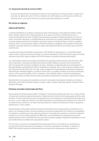 58
12. Organización Mundial de Comercio (OMC)
Es el foro de negociación más grande del mundo. En él se discuten las normas que rigen el comercio en
casi todos los países del mundo. El Perú es miembro de la OMC desde su conformación en 1995 y ha
ratificado como su ley interna todos los acuerdos comerciales obtenidos en la OMC.
Por entrar en vigencia:
Alianza del Pacífico
La Alianza del Pacífico es un bloque comercial que está conformado por cuatro países de América Latina:
Chile, Colombia, México y Perú. Esta propuesta se dio a conocer en el Perú, el 28 de abril de 2011, a
través de la Declaración de Lima. El objetivo de esta alianza es alentar la integración regional, así como un
mayor crecimiento, desarrollo y competitividad de las economías de sus países miembros, proponiéndose
a avanzar progresivamente hacia el objetivo de alcanzar la libre circulación de bienes, servicios, capitales y
personas. Entre los acuerdos para integrar la Alianza del Pacífico se establece como requisito esencial para
cualquier nuevo país miembro en la alianza la vigencia del Estado de Derecho, de la democracia y del orden
constitucional.
Los países de la Alianza del Pacífico representan el 34% del PBI de Latinoamérica y 2.7% del PBI mundial.
Juntos serían la novena economía del mundo. Su comercio representa el 35.8% de América Latina y el Caribe.
Asimismo, hacia 2012 lograron obtener U$S70 mil millones en inversión extranjera directa (IED).
Los cuatro países miembros de la Alianza del Pacífico han acordado la eliminación de visas entre ellos. Bajo
este compromiso, la Secretaría de Relaciones Exteriores (SRE) de México anunció el 9 de noviembre de
2012 la supresión de visas para ciudadanos peruanos. Asimismo, actualmente está en funcionamiento el
Mercado Integrado Latinoamericano (MILA), integrado por Colombia, Perú y Chile, mientras que México está
por integrarse en el año 2014. Por otro lado, según los datos de la Superintendencia Nacional de Aduanas y
Administración Tributaria (SUNAT), el comercio entre el Perú y los países miembros de la Alianza del Pacífico
creció un 27% anual entre 2009 y 2012. Finalmente, Chile, Colombia, México y Perú han acordado tener
liberalizado al menos un 90% común de líneas arancelarias al momento de la entrada en vigencia del acuerdo.
Recientemente varios países han solicitado su inclusión como países observadores invitados por la Alianza
del Pacífico, entre ellos Costa Rica, Panamá, Uruguay, Japón, Canadá, Guatemala, España, Australia, Nueva
Zelanda y Paraguay.
Próximos Acuerdos Comerciales del Perú:
Como parte de los esfuerzos para ampliar y fortalecer el mercado de productos peruanos en el mundo, el Perú
y Turquía han iniciado las negociaciones para un Tratado de Libre Comercio entre ambos países el 20 de enero
de 2014. Un hecho importante es que se ha decidido incluir en la negociación, la liberalización del comercio de
servicios, lo cual es algo que Turquía nunca había negociado en sus acuerdos previos desde el inicio. Dentro de
los productos que cuentan con un mayor interés por parte de Turquía se encuentran los mineros, pesqueros,
agropecuarios, cueros y pieles.
Adicionalmente, el Perú está tomando la iniciativa de impulsar el inicio de negociaciones comerciales con la
India y con la Federación Rusa. Uno de los intereses en una futura negociación con la India es la consolidación
de la apertura y preferencias comerciales para el Perú en un mercado que concentra un sexto de la población
mundial. En un primer estudio realizado por MINCETUR, se han identificado 61 productos peruanos (52
pertenecientes al sector no tradicional) en los que el Perú presenta ventajas comparativas importantes y en los
que la India tendría una relativa alta capacidad de compra.
Por otro lado, un acuerdo con la Federación Rusa abriría para el Perú el mercado de una economía que
concentra el 4% de las exportaciones mundiales y el 2% de las importaciones mundiales. Al respecto, el
MINCETUR ha determinado que una liberalización arancelaria entre ambos países, podría generar un
 