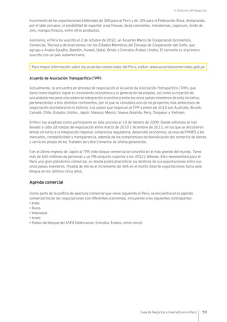 II. Entorno de Negocios
59Guía de Negocios e Inversión en el Perú
incremento de las exportaciones bilaterales de 36% para el Perú y de 10% para la Federación Rusa, destacando,
por el lado peruano, la posibilidad de exportar uvas frescas, lacas colorantes, mandarinas, capsicum, óxido de
zinc, mangos frescos, entre otros productos.
Asimismo, el Perú ha suscrito el 2 de octubre de 2012, un Acuerdo Marco de Cooperación Económica,
Comercial, Técnica y de Inversiones con los Estados Miembros del Consejo de Cooperación del Golfo, que
agrupa a Arabia Saudita, Bahréin, Kuwait, Qatar, Omán y Emiratos Árabes Unidos. El convenio es el primero
suscrito con un país sudamericano.
Para mayor información sobre los acuerdos comerciales del Perú, visitar: www.acuerdoscomerciales.gob.pe
Acuerdo de Asociación Transpacífico (TPP)
Actualmente, se encuentra en proceso de negociación el Acuerdo de Asociación Transpacífico (TPP), que
tiene como objetivo lograr el crecimiento económico y la generación de empleo, así como la creación de
una plataforma para una potencial integración económica entre los once países miembros de esta iniciativa,
pertenecientes a tres distintos continentes, por lo que se considera uno de los proyectos más ambiciosos de
negociación plurilateral en la historia. Los países que negocian el TPP a enero de 2014 son Australia, Brunéi,
Canadá, Chile, Estados Unidos, Japón, Malasia, México, Nueva Zelanda, Perú, Singapur y Vietnam.
El Perú fue aceptado como participante en este proceso el 10 de febrero de 2009. Desde entonces se han
llevado a cabo 18 rondas de negociación entre marzo de 2010 y diciembre de 2013, en los que se discutieron
temas en torno a la integración regional, coherencia regulatoria, desarrollo económico, acceso de PYMES a los
mercados, competitividad y transparencia, además de los compromisos de liberalización del comercio de bienes
y servicios propio de los Tratados de Libre Comercio de última generación.
Con el último ingreso de Japón al TPP, este bloque comercial se convirtió en el más grande del mundo. Tiene
más de 650 millones de personas y un PBI conjunto superior a los US$21 billones. Esto representará para el
Perú una gran plataforma comercial, en donde podrá diversificar los destinos de sus exportaciones entre sus
once países miembros. Prueba de ello es el incremento de 46% en el monto total de exportaciones hacia este
bloque en los últimos cinco años.
Agenda comercial
Como parte de la política de apertura comercial que viene siguiendo el Perú, se encuentra en la agenda
comercial iniciar las negociaciones con diferentes economías, incluyendo a las siguientes contrapartes:
• India
• Rusia
• Indonesia
• Israel
• Países del bloque del ASPA (Marruecos, Emiratos Árabes, entre otros)
 