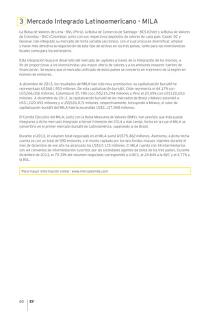 60
3 Mercado Integrado Latinoamericano - MILA
La Bolsa de Valores de Lima - BVL (Perú), la Bolsa de Comercio de Santiago - BCS (Chile) y la Bolsa de Valores
de Colombia – BVC (Colombia), junto con sus respectivos depósitos de valores de cada país: Cavali, DC y
Deceval, han integrado su mercado de renta variable (acciones), con el cual procuran diversificar, ampliar
y hacer más atractiva la negociación de este tipo de activos en los tres países, tanto para los inversionistas
locales como para los extranjeros.
Esta integración busca el desarrollo del mercado de capitales a través de la integración de los mismos, a
fin de proporcionar a los inversionistas una mayor oferta de valores y a los emisores mayores fuentes de
financiación. Se espera que el mercado unificado de estos países se convierta en el primero de la región en
número de emisores.
A diciembre de 2013, los resultados del MILA han sido muy promisorios: su capitalización bursátil ha
representado US$601,953 millones. De esta capitalización bursátil, Chile representa el 44.17% con
US$266,006 millones, Colombia el 35.78% con US$215,294 millones y Perú el 20.05% con US$120,653
millones. A diciembre de 2013, la capitalización bursátil de los mercados de Brasil y México ascendió a
US$1,020,455 millones y a US$526,015 millones, respectivamente. Incluyendo a México, el valor de
capitalización bursátil del MILA habría ascendido US$1,127,968 millones.
El Comité Ejecutivo del MILA, junto con la Bolsa Mexicana de Valores (BMV), han previsto que ésta pueda
integrarse a dicho mercado integrado al tercer trimestre del 2014 a más tardar, fecha en la cual el MILA se
convertiría en el primer mercado bursátil de Latinoamérica, superando al de Brasil.
Durante el 2013, el volumen total negociado en el MILA sumó US$75,462 millones. Asimismo, a dicha fecha
cuenta ya con un total de 590 emisores, y el monto captado por los seis fondos mutuos vigentes durante el
mes de diciembre de ese año ha alcanzado los US$17,125 millones. El MILA cuenta con 34 intermediarios
con 44 convenios de intermediación suscritos por las sociedades agentes de bolsa de los tres países. Durante
diciembre de 2013, el 70.39% del volumen negociado correspondió a la BCS, el 24.84% a la BVC y el 4.77% a
la BVL.
Para mayor información visitar: www.mercadomila.com
 