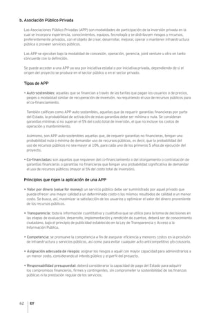 62
b. Asociación Público Privada
Las Asociaciones Público Privadas (APP) son modalidades de participación de la inversión privada en la
cual se incorpora experiencia, conocimientos, equipos, tecnología y se distribuyen riesgos y recursos,
preferentemente privados, con el objeto de crear, desarrollar, mejorar, operar o mantener infraestructura
pública o proveer servicios públicos.
Las APP se ejecutan bajo la modalidad de concesión, operación, gerencia, joint venture u otra en tanto
concuerde con la definición.
Se puede acceder a una APP ya sea por iniciativa estatal o por iniciativa privada, dependiendo de si el
origen del proyecto se produce en el sector público o en el sector privado.
Tipos de APP
• Auto-sostenibles: aquellas que se financian a través de las tarifas que pagan los usuarios o de precios,
peajes o modalidad similar de recuperación de inversión, no requiriendo el uso de recursos públicos para
el co-financiamiento.
También califican como APP auto-sostenibles, aquellas que de requerir garantías financieras por parte
del Estado, la probabilidad de activación de estas garantías debe ser mínima o nula. Se consideran
garantías mínimas si no superan el 5% del costo total de inversión, el que no incluye los costos de
operación y mantenimiento.
Asimismo, son APP auto-sostenibles aquellas que, de requerir garantías no financieras, tengan una
probabilidad nula o mínima de demandar uso de recursos públicos, es decir, que la probabilidad del
uso de recursos públicos no sea mayor al 10%, para cada uno de los primeros 5 años de ejecución del
proyecto.
• Co-financiadas: son aquellas que requieren del co-financiamiento o del otorgamiento o contratación de
garantías financieras o garantías no financieras que tengan una probabilidad significativa de demandar
el uso de recursos públicos (mayor al 5% del costo total de inversión).
Principios que rigen la aplicación de una APP
• Valor por dinero (value for money): un servicio público debe ser suministrado por aquel privado que
pueda ofrecer una mayor calidad a un determinado costo o los mismos resultados de calidad a un menor
costo. Se busca, así, maximizar la satisfacción de los usuarios y optimizar el valor del dinero proveniente
de los recursos públicos.
• Transparencia: toda la información cuantitativa y cualitativa que se utilice para la toma de decisiones en
las etapas de evaluación, desarrollo, implementación y rendición de cuentas, deberá ser de conocimiento
ciudadano, bajo el principio de publicidad establecido en la Ley de Transparencia y Acceso a la
Información Pública.
• Competencia: se promueve la competencia a fin de asegurar eficiencia y menores costos en la provisión
de infraestructura y servicios públicos, así como para evitar cualquier acto anticompetitivo y/o colusorio.
• Asignación adecuada de riesgos: asignar los riesgos a aquél con mayor capacidad para administrarlos a
un menor costo, considerando el interés público y el perfil del proyecto.
• Responsabilidad presupuestal: deberá considerarse la capacidad de pago del Estado para adquirir
los compromisos financieros, firmes y contingentes, sin comprometer la sostenibilidad de las finanzas
públicas ni la prestación regular de los servicios.
 