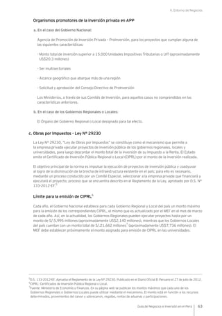 II. Entorno de Negocios
63Guía de Negocios e Inversión en el Perú
Organismos promotores de la inversión privada en APP
a. En el caso del Gobierno Nacional:
Agencia de Promoción de Inversión Privada – ProInversión, para los proyectos que cumplan alguna de
las siguientes características:
- Monto total de inversión superior a 15,000 Unidades Impositivas Tributarias o UIT (aproximadamente
US$20.3 millones)
- Ser multisectoriales
- Alcance geográfico que abarque más de una región
- Solicitud y aprobación del Consejo Directivo de ProInversión
Los Ministerios, a través de sus Comités de Inversión, para aquellos casos no comprendidos en las
características anteriores.
b. En el caso de los Gobiernos Regionales o Locales:
El Órgano del Gobierno Regional o Local designado para tal efecto.
c. Obras por Impuestos - Ley N° 29230
La Ley N° 29230, “Ley de Obras por Impuestos” se constituye como el mecanismo que permite a
la empresa privada ejecutar proyectos de inversión pública de los gobiernos regionales, locales y
universidades, para luego descontar el monto total de la inversión de su Impuesto a la Renta. El Estado
emite el Certificado de Inversión Pública Regional o Local (CIPRL) por el monto de la inversión realizada.
El objetivo principal de la norma es impulsar la ejecución de proyectos de inversión pública y coadyuvar
al logro de la disminución de la brecha de infraestructura existente en el país; para ello es necesario,
mediante un proceso conducido por un Comité Especial, seleccionar a la empresa privada que financiará y
ejecutará el proyecto, proceso que se encuentra descrito en el Reglamento de la Ley, aprobado por D.S. N°
133-2012-EF.
5
Límite para la emisión de CIPRL6
Cada año, el Gobierno Nacional establece para cada Gobierno Regional y Local del país un monto máximo
para la emisión de los correspondientes CIPRL, el mismo que es actualizado por el MEF en el mes de marzo
de cada año. Así, en la actualidad, los Gobiernos Regionales pueden ejecutar proyectos hasta por un
monto de S/.5,995 millones (aproximadamente US$2,140 millones), mientras que los Gobiernos Locales
del país cuentan con un monto total de S/.21,662 millones
7
(aproximadamente US$7,736 millones). El
MEF debe establecer próximamente el monto asignado para emisión de CIPRL en las universidades.
5
D.S. 133-2012-EF, Aprueba el Reglamento de la Ley N° 29230. Publicado en el Diario Oficial El Peruano el 27 de julio de 2012.
6
CIPRL: Certificados de Inversión Pública Regional o Local.
7
Fuente: Ministerio de Economía y Finanzas. En su página web se publican los montos máximos que cada uno de los
Gobiernos Regionales o Gobiernos Locales puede utilizar mediante el mecanismo. El monto está en función a los recursos
determinados, provenientes del canon y sobrecanon, regalías, rentas de aduanas y participaciones.
 