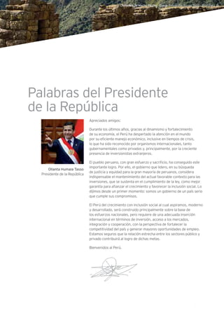 I. Datos generales
5Guía de Negocios e Inversión en el Perú
Ollanta Humala Tasso
Presidente de la República
Apreciados amigos:
Durante los últimos años, gracias al dinamismo y fortalecimiento
de su economía, el Perú ha despertado la atención en el mundo
por su eficiente manejo económico, inclusive en tiempos de crisis,
lo que ha sido reconocido por organismos internacionales, tanto
gubernamentales como privados y, principalmente, por la creciente
presencia de inversionistas extranjeros.
El pueblo peruano, con gran esfuerzo y sacrificio, ha conseguido este
importante logro. Por ello, el gobierno que lidero, en su búsqueda
de justicia y equidad para la gran mayoría de peruanos, considera
indispensable el mantenimiento del actual favorable contexto para las
inversiones, que se sustenta en el cumplimiento de la ley, como mejor
garantía para afianzar el crecimiento y favorecer la inclusión social. Lo
dijimos desde un primer momento: somos un gobierno de un país serio
que cumple sus compromisos.
El Perú del crecimiento con inclusión social al cual aspiramos, moderno
y desarrollado, será construido principalmente sobre la base de
los esfuerzos nacionales, pero requiere de una adecuada inserción
internacional en términos de inversión, acceso a los mercados,
integración y cooperación, con la perspectiva de fortalecer la
competitividad del país y generar mayores oportunidades de empleo.
Estamos seguros que la relación estrecha entre los sectores público y
privado contribuirá al logro de dichas metas.
Bienvenidos al Perú.
Ciudadela de Machu Picchu - Cusco. Fotografía: Renzo Tasso l PromPerú ©
Palabras del Presidente
de la República
 