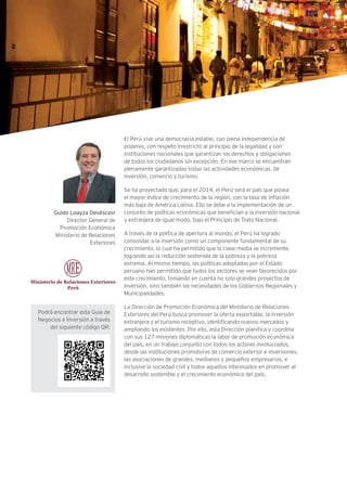 El Perú vive una democracia estable, con plena independencia de
poderes, con respeto irrestricto al principio de la legalidad y con
instituciones nacionales que garantizan los derechos y obligaciones
de todos los ciudadanos sin excepción. En ese marco se encuentran
plenamente garantizadas todas las actividades económicas, de
inversión, comercio y turismo.
Se ha proyectado que, para el 2014, el Perú será el país que posea
el mayor índice de crecimiento de la región, con la tasa de inflación
más baja de América Latina. Ello se debe a la implementación de un
conjunto de políticas económicas que benefician a la inversión nacional
y extranjera de igual modo, bajo el Principio de Trato Nacional.
A través de la política de apertura al mundo, el Perú ha logrado
consolidar a la inversión como un componente fundamental de su
crecimiento, lo cual ha permitido que la clase media se incremente,
logrando así la reducción sostenida de la pobreza y la pobreza
extrema. Al mismo tiempo, las políticas adoptadas por el Estado
peruano han permitido que todos los sectores se vean favorecidos por
este crecimiento, tomando en cuenta no solo grandes proyectos de
inversión, sino también las necesidades de los Gobiernos Regionales y
Municipalidades.
La Dirección de Promoción Económica del Ministerio de Relaciones
Exteriores del Perú busca promover la oferta exportable, la inversión
extranjera y el turismo receptivo, identificando nuevos mercados y
ampliando los existentes. Por ello, esta Dirección planifica y coordina
con sus 127 misiones diplomáticas la labor de promoción económica
del país, en un trabajo conjunto con todos los actores involucrados,
desde las instituciones promotoras de comercio exterior e inversiones,
las asociaciones de grandes, medianos y pequeños empresarios, e
inclusive la sociedad civil y todos aquellos interesados en promover el
desarrollo sostenible y el crecimiento económico del país.
Guido Loayza Devéscovi
Director General de
Promoción Económica
Ministerio de Relaciones
Exteriores
Podrá encontrar esta Guía de
Negocios e Inversión a través
del siguiente código QR:
 