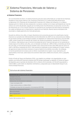 80
2 Sistema Financiero, Mercado de Valores y
Sistema de Pensiones
a) Sistema Financiero
Al 31 de diciembre de 2013, el sistema financiero peruano está conformado por un total de 62 empresas
divididas en seis grupos: Bancos (16), Empresas Financieras (11), Instituciones Microfinancieras
no Bancarias (31), Empresas de Arrendamiento Financiero (2), el Banco de la Nación (1) y el Banco
Agropecuario (1). Dentro de esta composición, los bancos cuentan con la mayor participación por nivel de
activos con un 81.6% del total, seguido por las instituciones microfinancieras no bancarias con el 6.3% y
las financieras con 3.7%. El sector financiero se caracteriza por la presencia de doce bancos extranjeros,
los cuales se destacan por su importancia y soporte de sus matrices. Nuevos bancos extranjeros han
anunciado su rápida aparición en el mercado peruano.
Durante los últimos cinco años, el mayor dinamismo de la economía peruana le ha significado al sector
financiero un aumento del 156% (diciembre de 2012/diciembre de 2007) en las colocaciones de créditos.
En ese mismo período, el porcentaje de adultos con depósitos en instituciones financieras creció de 56%
a 89%, similar proporción al aumento del número de clientes de préstamos, pasando de 3.5 millones a
5.5 millones. Cabe destacar que el nivel de morosidad del sector financiero peruano se ha mantenido en
niveles bajos en los últimos seis años, con un indicador promedio de 1.89% (2.56% a noviembre de 2013).
Por otro lado, el nivel de bancarización (medido como colocaciones brutas sobre PBI) pasó de 22% en el
2007 a 28.55% en setiembre de 2013. Este aumento es explicado en gran medida por el mayor número
de agencias en todo el territorio nacional, el cual se triplicó en los últimos cinco años. Sin embargo,
el nivel de penetración de la banca aún es inferior al promedio de la región, lo que representa una
oportunidad a nivel local, sobre todo en los sectores retail como créditos de consumo, micro y pequeña
empresa.
Existe el Fondo de Seguro de Depósitos (FSD), cuyo objetivo es proteger a los depositantes en caso
quiebre una institución financiera miembro del FSD donde mantengan su depósito. El Fondo de Seguro
de Depósitos para el período de diciembre 2013 a febrero 2014 asciende a S/.92,625 (equivalente a
US$33,080) y cubre todos los depósitos nominativos y asegurados que un depositante tenga en una
misma entidad financiera.
Estructura del sistema financiero
Estructura del sistema financiero peruano
Entidades bancarias 16
Empresas financieras 11
Instituciones microfinancieras no bancarias 31
• Cajas municipales (CM) 13
• Cajas rurales de ahorro y crédito (CRAC) 9
• Entidades de desarrollo de la pequeña y microempresa (EDPYME) 9
Empresas de arrendamiento financiero 2
Banco de la Nación 1
Banco Agropecuario 1
Total 62
Fuente: SBS (noviembre 2013)
 